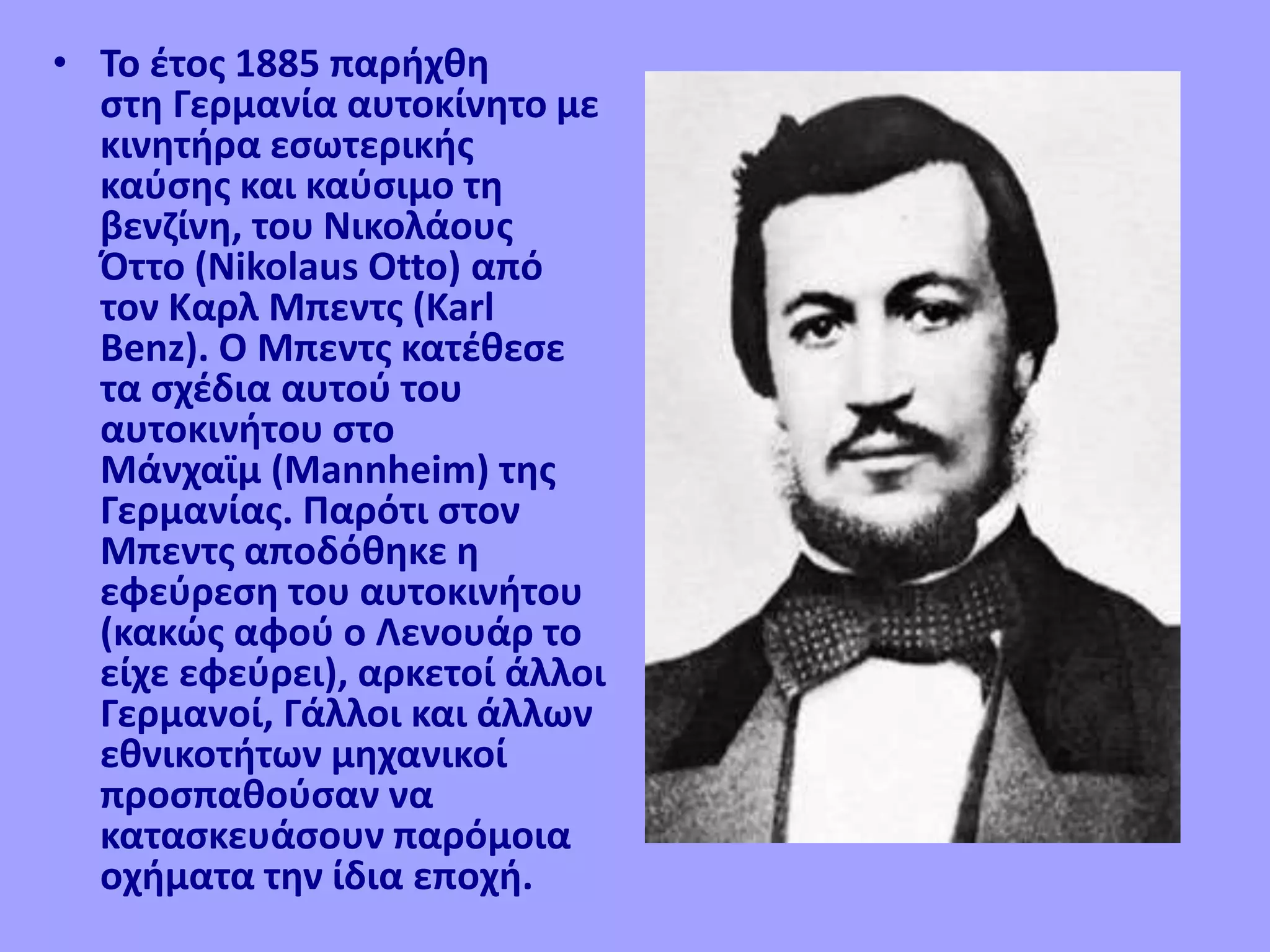 • Το έτος 1885 παρήχθη
στη Γερμανία αυτοκίνητο με
κινητήρα εσωτερικής
καύσης και καύσιμο τη
βενζίνη, του Νικολάους
Όττο (Nikolaus Otto) από
τον Καρλ Μπεντς (Karl
Benz). Ο Μπεντς κατέθεσε
τα σχέδια αυτού του
αυτοκινήτου στο
Μάνχαϊμ (Mannheim) της
Γερμανίας. Παρότι στον
Μπεντς αποδόθηκε η
εφεύρεση του αυτοκινήτου
(κακώς αφού ο Λενουάρ το
είχε εφεύρει), αρκετοί άλλοι
Γερμανοί, Γάλλοι και άλλων
εθνικοτήτων μηχανικοί
προσπαθούσαν να
κατασκευάσουν παρόμοια
οχήματα την ίδια εποχή.
 