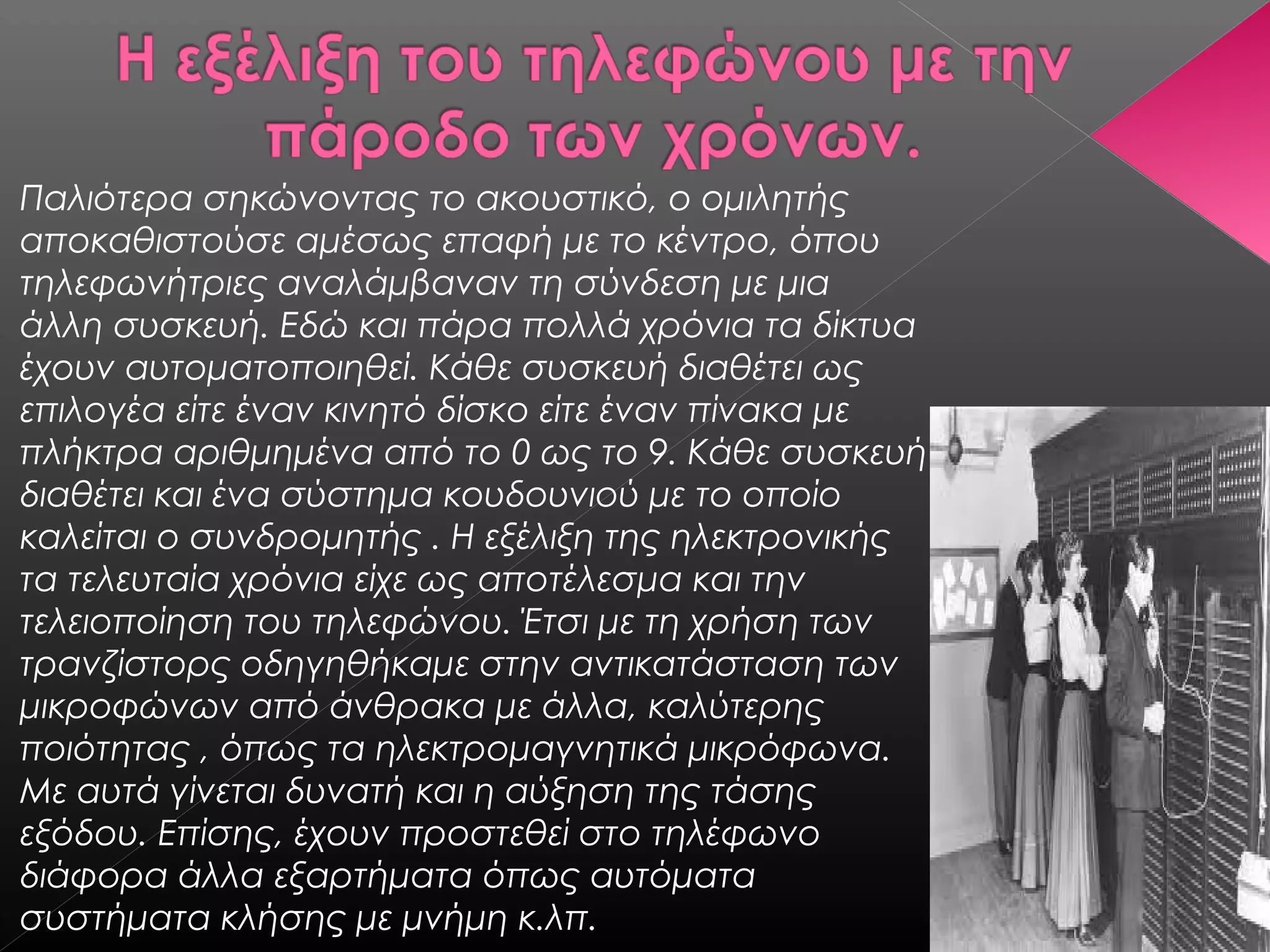 Παλιότερα σηκώνοντας το ακουστικό, ο ομιλητής
αποκαθιστούσε αμέσως επαφή με το κέντρο, όπου
τηλεφωνήτριες αναλάμβαναν τη σύνδεση με μια
άλλη συσκευή. Εδώ και πάρα πολλά χρόνια τα δίκτυα
έχουν αυτοματοποιηθεί. Κάθε συσκευή διαθέτει ως
επιλογέα είτε έναν κινητό δίσκο είτε έναν πίνακα με
πλήκτρα αριθμημένα από το 0 ως το 9. Κάθε συσκευή
διαθέτει και ένα σύστημα κουδουνιού με το οποίο
καλείται ο συνδρομητής . Η εξέλιξη της ηλεκτρονικής
τα τελευταία χρόνια είχε ως αποτέλεσμα και την
τελειοποίηση του τηλεφώνου. Έτσι με τη χρήση των
τρανζίστορς οδηγηθήκαμε στην αντικατάσταση των
μικροφώνων από άνθρακα με άλλα, καλύτερης
ποιότητας , όπως τα ηλεκτρομαγνητικά μικρόφωνα.
Με αυτά γίνεται δυνατή και η αύξηση της τάσης
εξόδου. Επίσης, έχουν προστεθεί στο τηλέφωνο
διάφορα άλλα εξαρτήματα όπως αυτόματα
συστήματα κλήσης με μνήμη κ.λπ.
 