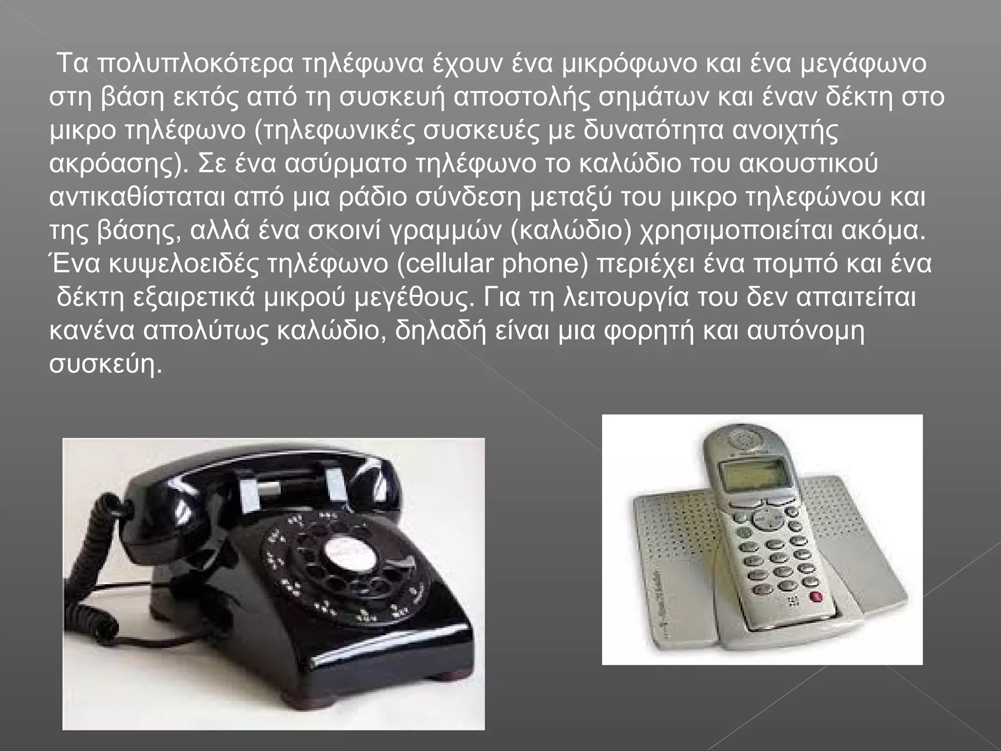 Τα πολυπλοκότερα τηλέφωνα έχουν ένα μικρόφωνο και ένα μεγάφωνο
στη βάση εκτός από τη συσκευή αποστολής σημάτων και έναν δέκτη στο
μικρο τηλέφωνο (τηλεφωνικές συσκευές με δυνατότητα ανοιχτής
ακρόασης). Σε ένα ασύρματο τηλέφωνο το καλώδιο του ακουστικού
αντικαθίσταται από μια ράδιο σύνδεση μεταξύ του μικρο τηλεφώνου και
της βάσης, αλλά ένα σκοινί γραμμών (καλώδιο) χρησιμοποιείται ακόμα.
Ένα κυψελοειδές τηλέφωνο (cellular phone) περιέχει ένα πομπό και ένα
δέκτη εξαιρετικά μικρού μεγέθους. Για τη λειτουργία του δεν απαιτείται
κανένα απολύτως καλώδιο, δηλαδή είναι μια φορητή και αυτόνομη
συσκεύη.
 