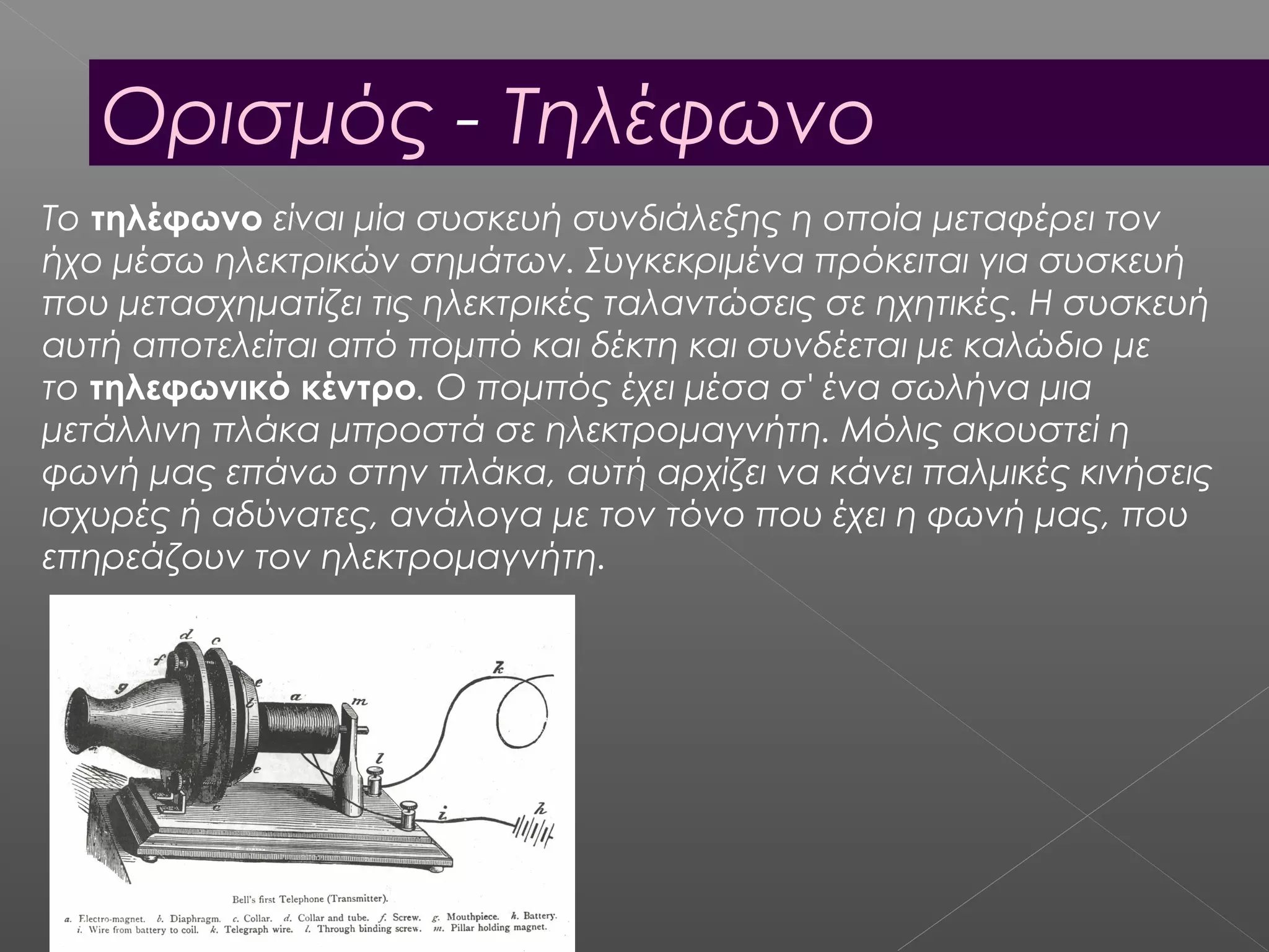 Ορισμός - Τηλέφωνο
Το τηλέφωνο είναι μία συσκευή συνδιάλεξης η οποία μεταφέρει τον
ήχο μέσω ηλεκτρικών σημάτων. Συγκεκριμένα πρόκειται για συσκευή
που μετασχηματίζει τις ηλεκτρικές ταλαντώσεις σε ηχητικές. Η συσκευή
αυτή αποτελείται από πομπό και δέκτη και συνδέεται με καλώδιο με
το τηλεφωνικό κέντρο. Ο πομπός έχει μέσα σ' ένα σωλήνα μια
μετάλλινη πλάκα μπροστά σε ηλεκτρομαγνήτη. Μόλις ακουστεί η
φωνή μας επάνω στην πλάκα, αυτή αρχίζει να κάνει παλμικές κινήσεις
ισχυρές ή αδύνατες, ανάλογα με τον τόνο που έχει η φωνή μας, που
επηρεάζουν τον ηλεκτρομαγνήτη.
 