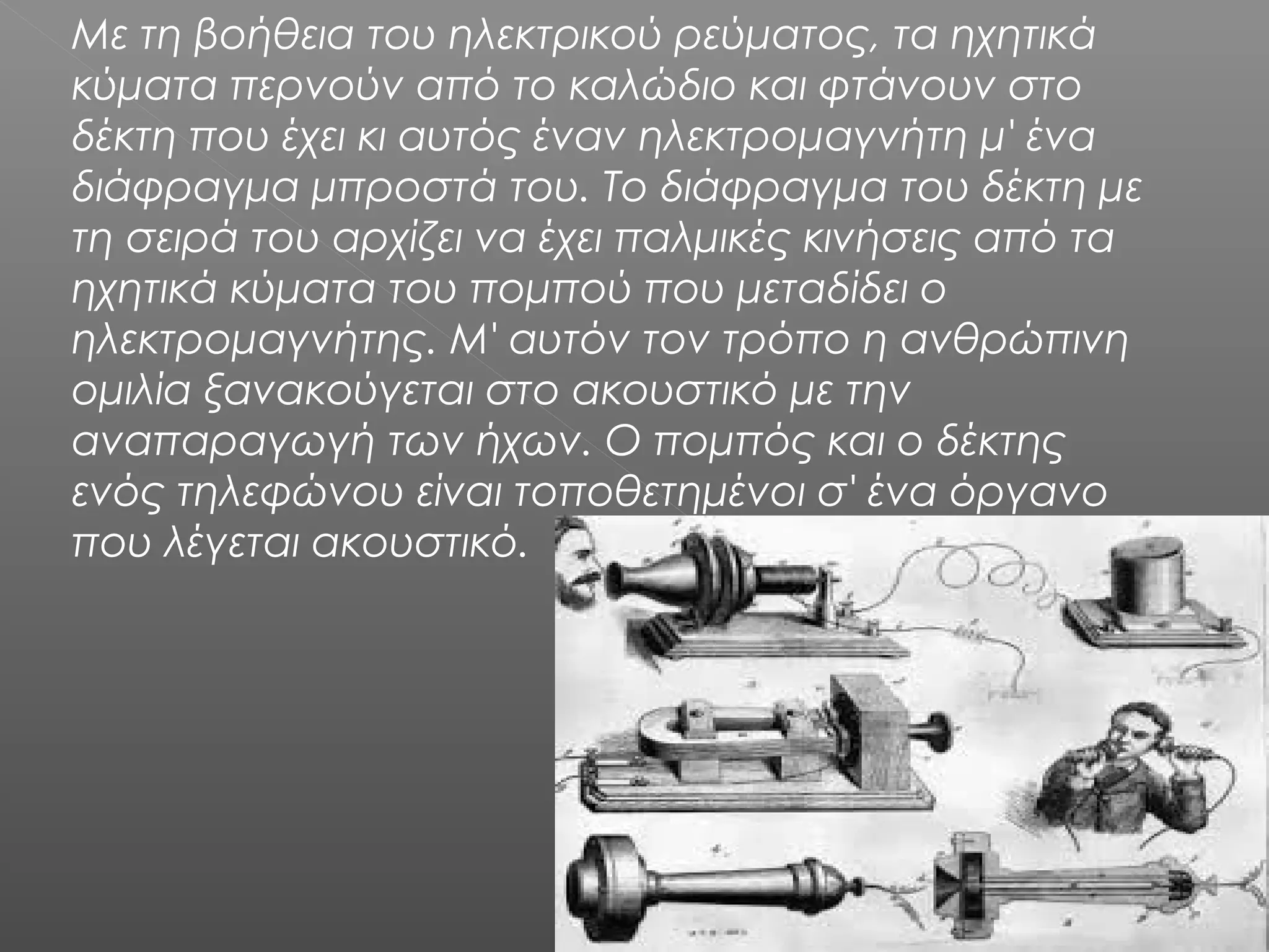 Με τη βοήθεια του ηλεκτρικού ρεύματος, τα ηχητικά
κύματα περνούν από το καλώδιο και φτάνουν στο
δέκτη που έχει κι αυτός έναν ηλεκτρομαγνήτη μ' ένα
διάφραγμα μπροστά του. Το διάφραγμα του δέκτη με
τη σειρά του αρχίζει να έχει παλμικές κινήσεις από τα
ηχητικά κύματα του πομπού που μεταδίδει ο
ηλεκτρομαγνήτης. Μ' αυτόν τον τρόπο η ανθρώπινη
ομιλία ξανακούγεται στο ακουστικό με την
αναπαραγωγή των ήχων. Ο πομπός και ο δέκτης
ενός τηλεφώνου είναι τοποθετημένοι σ' ένα όργανο
που λέγεται ακουστικό.
 