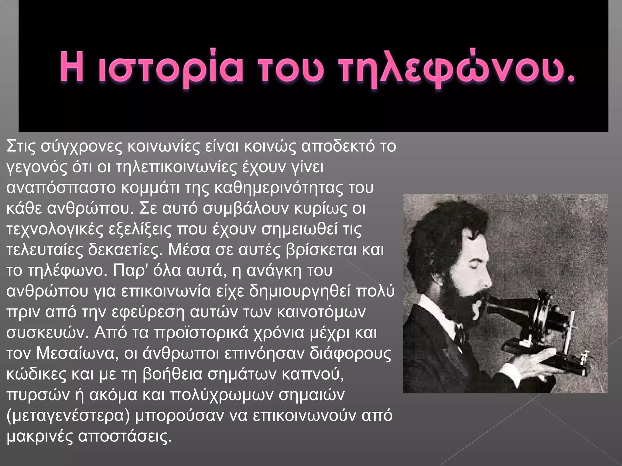Στις σύγχρονες κοινωνίες είναι κοινώς αποδεκτό το
γεγονός ότι οι τηλεπικοινωνίες έχουν γίνει
αναπόσπαστο κομμάτι της καθημερινότητας του
κάθε ανθρώπου. Σε αυτό συμβάλουν κυρίως οι
τεχνολογικές εξελίξεις που έχουν σημειωθεί τις
τελευταίες δεκαετίες. Μέσα σε αυτές βρίσκεται και
το τηλέφωνο. Παρ' όλα αυτά, η ανάγκη του
ανθρώπου για επικοινωνία είχε δημιουργηθεί πολύ
πριν από την εφεύρεση αυτών των καινοτόμων
συσκευών. Από τα προϊστορικά χρόνια μέχρι και
τον Μεσαίωνα, οι άνθρωποι επινόησαν διάφορους
κώδικες και με τη βοήθεια σημάτων καπνού,
πυρσών ή ακόμα και πολύχρωμων σημαιών
(μεταγενέστερα) μπορούσαν να επικοινωνούν από
μακρινές αποστάσεις.
 