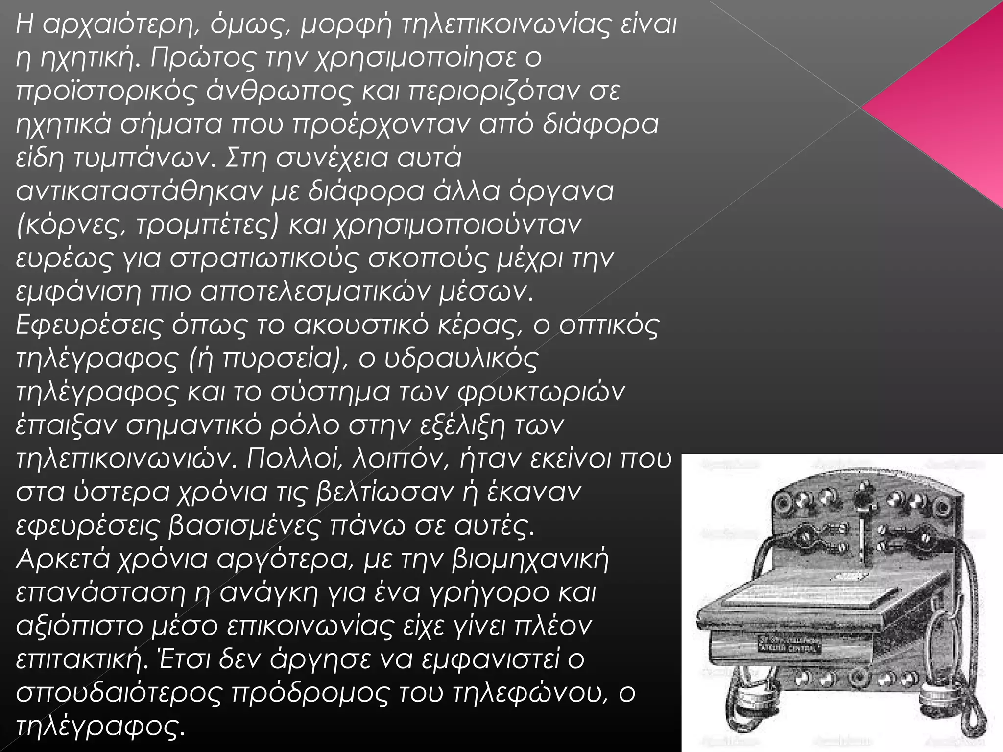 Η αρχαιότερη, όμως, μορφή τηλεπικοινωνίας είναι
η ηχητική. Πρώτος την χρησιμοποίησε ο
προϊστορικός άνθρωπος και περιοριζόταν σε
ηχητικά σήματα που προέρχονταν από διάφορα
είδη τυμπάνων. Στη συνέχεια αυτά
αντικαταστάθηκαν με διάφορα άλλα όργανα
(κόρνες, τρομπέτες) και χρησιμοποιούνταν
ευρέως για στρατιωτικούς σκοπούς μέχρι την
εμφάνιση πιο αποτελεσματικών μέσων. 
Εφευρέσεις όπως το ακουστικό κέρας, ο οπτικός
τηλέγραφος (ή πυρσεία), ο υδραυλικός
τηλέγραφος και το σύστημα των φρυκτωριών
έπαιξαν σημαντικό ρόλο στην εξέλιξη των
τηλεπικοινωνιών. Πολλοί, λοιπόν, ήταν εκείνοι που
στα ύστερα χρόνια τις βελτίωσαν ή έκαναν
εφευρέσεις βασισμένες πάνω σε αυτές.
Αρκετά χρόνια αργότερα, με την βιομηχανική
επανάσταση η ανάγκη για ένα γρήγορο και
αξιόπιστο μέσο επικοινωνίας είχε γίνει πλέον
επιτακτική. Έτσι δεν άργησε να εμφανιστεί ο
σπουδαιότερος πρόδρομος του τηλεφώνου, ο
τηλέγραφος.
 