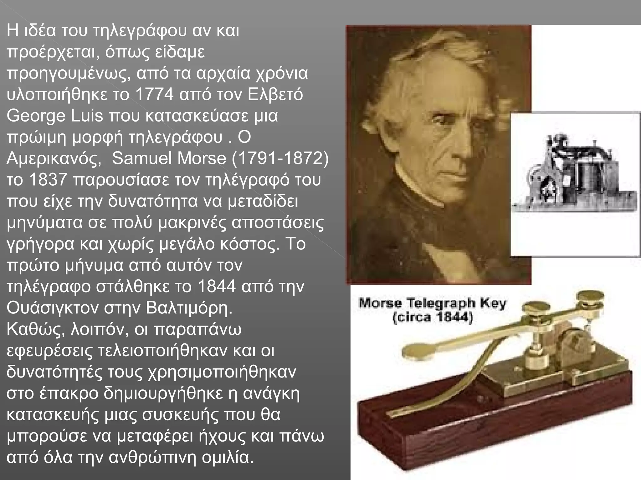 Η ιδέα του τηλεγράφου αν και
προέρχεται, όπως είδαμε
προηγουμένως, από τα αρχαία χρόνια
υλοποιήθηκε το 1774 από τον Ελβετό
George Luis που κατασκεύασε μια
πρώιμη μορφή τηλεγράφου . Ο
Αμερικανός, Samuel Morse (1791-1872)
το 1837 παρουσίασε τον τηλέγραφό του
που είχε την δυνατότητα να μεταδίδει
μηνύματα σε πολύ μακρινές αποστάσεις
γρήγορα και χωρίς μεγάλο κόστος. Το
πρώτο μήνυμα από αυτόν τον
τηλέγραφο στάλθηκε το 1844 από την
Ουάσιγκτον στην Βαλτιμόρη.
Καθώς, λοιπόν, οι παραπάνω
εφευρέσεις τελειοποιήθηκαν και οι
δυνατότητές τους χρησιμοποιήθηκαν
στο έπακρο δημιουργήθηκε η ανάγκη
κατασκευής μιας συσκευής που θα
μπορούσε να μεταφέρει ήχους και πάνω
από όλα την ανθρώπινη ομιλία.
 