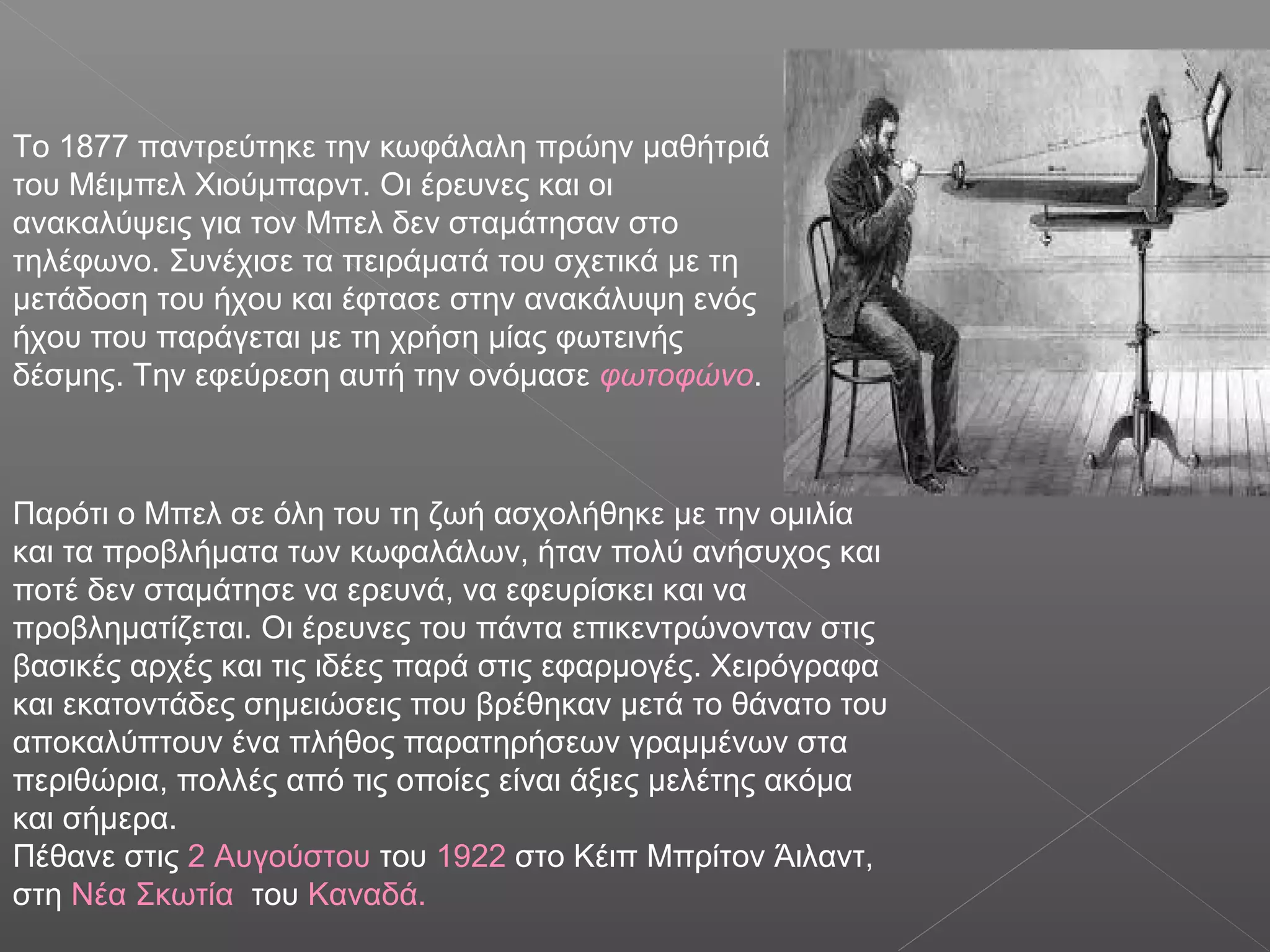 Το 1877 παντρεύτηκε την κωφάλαλη πρώην μαθήτριά
του Μέιμπελ Χιούμπαρντ. Οι έρευνες και οι
ανακαλύψεις για τον Μπελ δεν σταμάτησαν στο
τηλέφωνο. Συνέχισε τα πειράματά του σχετικά με τη
μετάδοση του ήχου και έφτασε στην ανακάλυψη ενός
ήχου που παράγεται με τη χρήση μίας φωτεινής
δέσμης. Την εφεύρεση αυτή την ονόμασε φωτοφώνο.
Παρότι ο Μπελ σε όλη του τη ζωή ασχολήθηκε με την ομιλία
και τα προβλήματα των κωφαλάλων, ήταν πολύ ανήσυχος και
ποτέ δεν σταμάτησε να ερευνά, να εφευρίσκει και να
προβληματίζεται. Οι έρευνες του πάντα επικεντρώνονταν στις
βασικές αρχές και τις ιδέες παρά στις εφαρμογές. Χειρόγραφα
και εκατοντάδες σημειώσεις που βρέθηκαν μετά το θάνατο του
αποκαλύπτουν ένα πλήθος παρατηρήσεων γραμμένων στα
περιθώρια, πολλές από τις οποίες είναι άξιες μελέτης ακόμα
και σήμερα.
Πέθανε στις 2 Αυγούστου του 1922 στο Κέιπ Μπρίτον Άιλαντ,
στη Νέα Σκωτία του Καναδά.
 