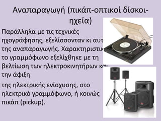 Αναπαραγωγή (πικάπ-οπτικoί δίσκοι-
ηχεία)
Παράλληλα με τις τεχνικές
ηχογράφησης, εξελίσσονταν κι αυτές
της αναπαραγωγής. Χαρακτηριστικά,
το γραμμόφωνο εξελίχθηκε με τη
βελτίωση των ηλεκτροκινητήρων και
την άφιξη
της ηλεκτρικής ενίσχυσης, στο
ηλεκτρικό γραμμόφωνο, ή κοινώς
πικάπ (pickup).
 