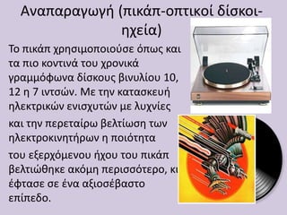 Αναπαραγωγή (πικάπ-οπτικoί δίσκοι-
ηχεία)
Το πικάπ χρησιμοποιούσε όπως και
τα πιο κοντινά του χρονικά
γραμμόφωνα δίσκους βινυλίου 10,
12 η 7 ιντσών. Με την κατασκευή
ηλεκτρικών ενισχυτών με λυχνίες
και την περεταίρω βελτίωση των
ηλεκτροκινητήρων η ποιότητα
του εξερχόμενου ήχου του πικάπ
βελτιώθηκε ακόμη περισσότερο, κι
έφτασε σε ένα αξιοσέβαστο
επίπεδο.
 