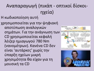 Αναπαραγωγή (πικάπ - οπτικοί δίσκοι-
ηχεία)
H κωδικοποίηση αυτή
χρησιμοποιείται για την ψηφιακή
αποτύπωση αναλογικών
σημάτων. Για την ανάγνωση των
CD χρησιμοποιείται κεφαλή
λέιζερ ημιαγωγού 780 Nm
(νανομέτρων). Κανένα CD δεν
είναι ‘αυτάρκες’ χωρίς την
ύπαρξη ηχείων μικρή
χρησιμότητα θα είχαν για τη
μουσική τα CD
 