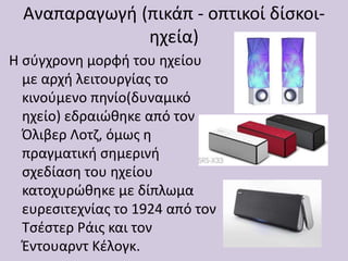 Αναπαραγωγή (πικάπ - οπτικοί δίσκοι-
ηχεία)
Η σύγχρονη μορφή του ηχείου
με αρχή λειτουργίας το
κινούμενο πηνίο(δυναμικό
ηχείο) εδραιώθηκε από τον
Όλιβερ Λοτζ, όμως η
πραγματική σημερινή
σχεδίαση του ηχείου
κατοχυρώθηκε με δίπλωμα
ευρεσιτεχνίας το 1924 από τον
Τσέστερ Ράις και τον
Έντουαρντ Κέλογκ.
 