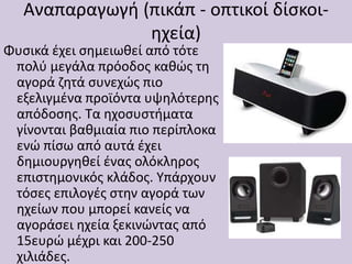 Αναπαραγωγή (πικάπ - οπτικοί δίσκοι-
ηχεία)
Φυσικά έχει σημειωθεί από τότε
πολύ μεγάλα πρόοδος καθώς τη
αγορά ζητά συνεχώς πιο
εξελιγμένα προϊόντα υψηλότερης
απόδοσης. Τα ηχοσυστήματα
γίνονται βαθμιαία πιο περίπλοκα
ενώ πίσω από αυτά έχει
δημιουργηθεί ένας ολόκληρος
επιστημονικός κλάδος. Υπάρχουν
τόσες επιλογές στην αγορά των
ηχείων που μπορεί κανείς να
αγοράσει ηχεία ξεκινώντας από
15ευρώ μέχρι και 200-250
χιλιάδες.
 