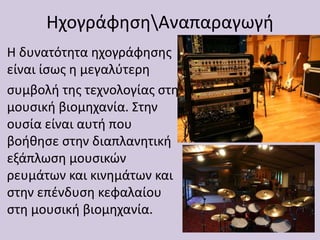 ΗχογράφησηΑναπαραγωγή
Η δυνατότητα ηχογράφησης
είναι ίσως η μεγαλύτερη
συμβολή της τεχνολογίας στη
μουσική βιομηχανία. Στην
ουσία είναι αυτή που
βοήθησε στην διαπλανητική
εξάπλωση μουσικών
ρευμάτων και κινημάτων και
στην επένδυση κεφαλαίου
στη μουσική βιομηχανία.
 
