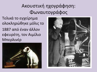 Ακουστική ηχογράφηση:
Φωναυτογράφος
Τελικά το εγχείρημα
ολοκληρώθηκε μόλις το
1887 από έναν άλλον
εφευρέτη, τον Αιμίλιο
Μπερλινέρ
 