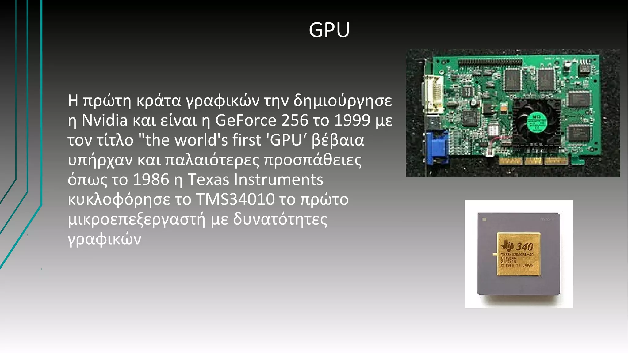 GPU
Η πρώτη κράτα γραφικών την δημιούργησε
η Nvidia και είναι η GeForce 256 το 1999 με
τον τίτλο "the world's first 'GPU‘ βέβαια
υπήρχαν και παλαιότερες προσπάθειες
όπως το 1986 η Texas Instruments
κυκλοφόρησε το TMS34010 το πρώτο
μικροεπεξεργαστή με δυνατότητες
γραφικών
 