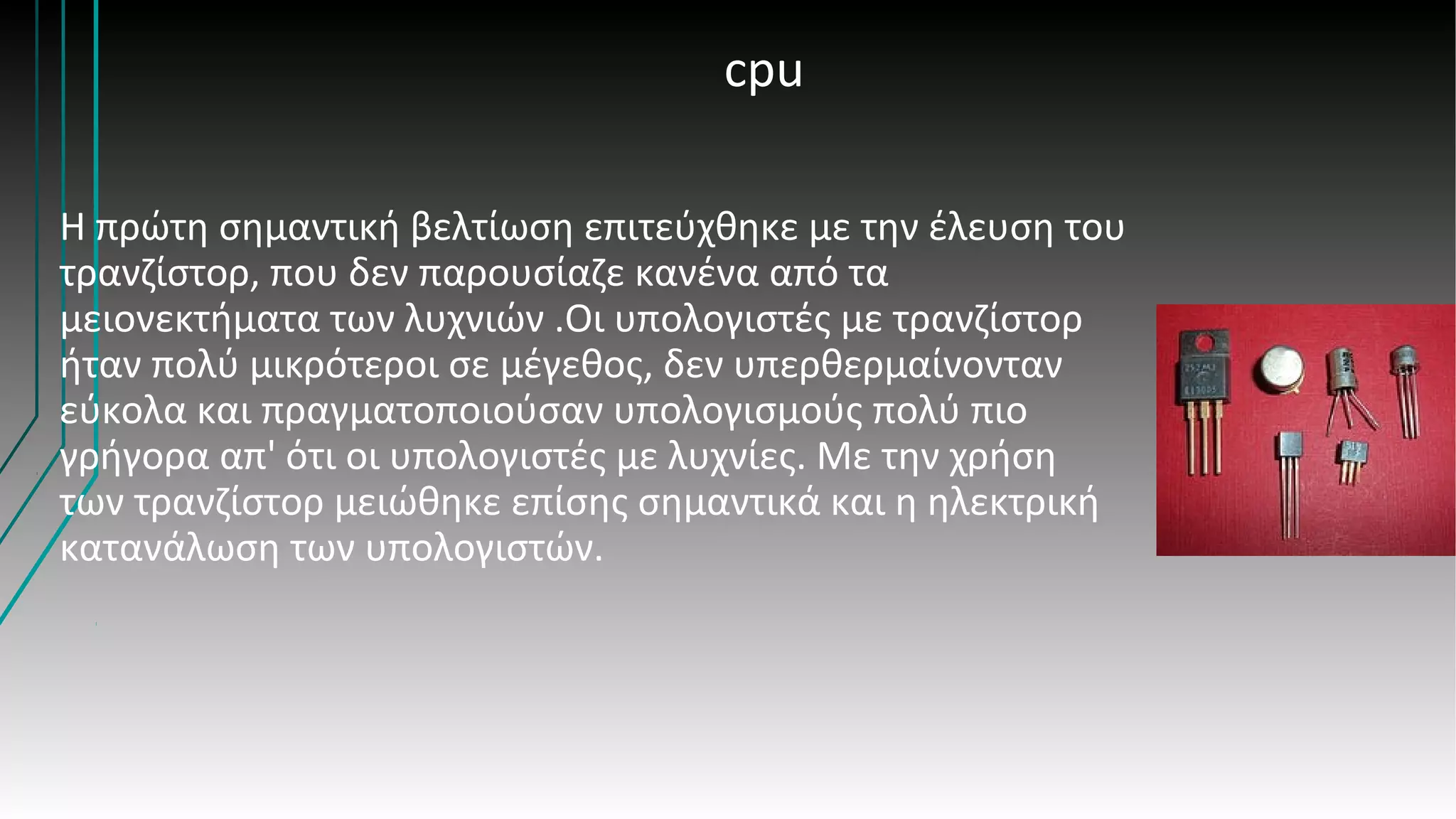 cpu
Η πρώτη σημαντική βελτίωση επιτεύχθηκε με την έλευση του
τρανζίστορ, που δεν παρουσίαζε κανένα από τα
μειονεκτήματα των λυχνιών .Οι υπολογιστές με τρανζίστορ
ήταν πολύ μικρότεροι σε μέγεθος, δεν υπερθερμαίνονταν
εύκολα και πραγματοποιούσαν υπολογισμούς πολύ πιο
γρήγορα απ' ότι οι υπολογιστές με λυχνίες. Με την χρήση
των τρανζίστορ μειώθηκε επίσης σημαντικά και η ηλεκτρική
κατανάλωση των υπολογιστών.
 