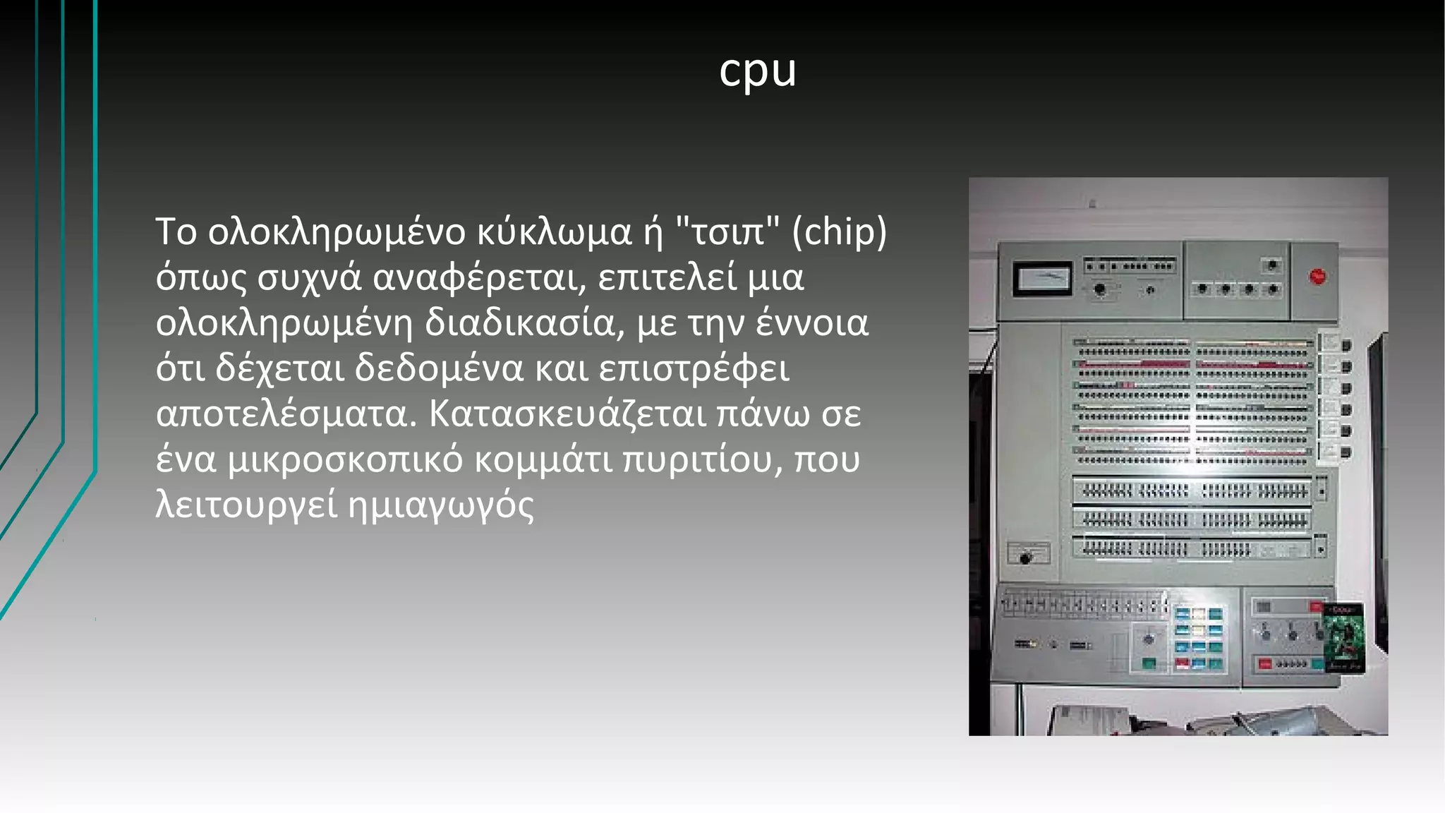cpu
Το ολοκληρωμένο κύκλωμα ή "τσιπ" (chip)
όπως συχνά αναφέρεται, επιτελεί μια
ολοκληρωμένη διαδικασία, με την έννοια
ότι δέχεται δεδομένα και επιστρέφει
αποτελέσματα. Κατασκευάζεται πάνω σε
ένα μικροσκοπικό κομμάτι πυριτίου, που
λειτουργεί ημιαγωγός
 
