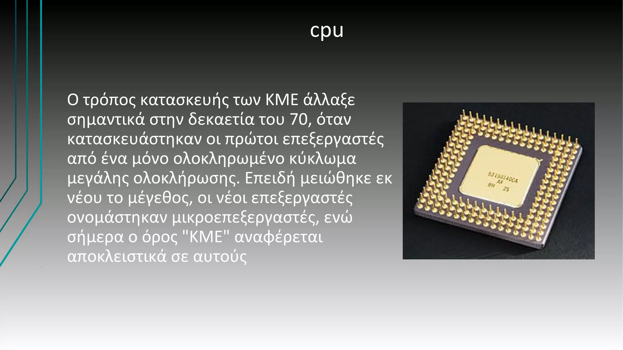 cpu
Ο τρόπος κατασκευής των ΚΜΕ άλλαξε
σημαντικά στην δεκαετία του 70, όταν
κατασκευάστηκαν οι πρώτοι επεξεργαστές
από ένα μόνο ολοκληρωμένο κύκλωμα
μεγάλης ολοκλήρωσης. Επειδή μειώθηκε εκ
νέου το μέγεθος, οι νέοι επεξεργαστές
ονομάστηκαν μικροεπεξεργαστές, ενώ
σήμερα ο όρος "ΚΜΕ" αναφέρεται
αποκλειστικά σε αυτούς
 