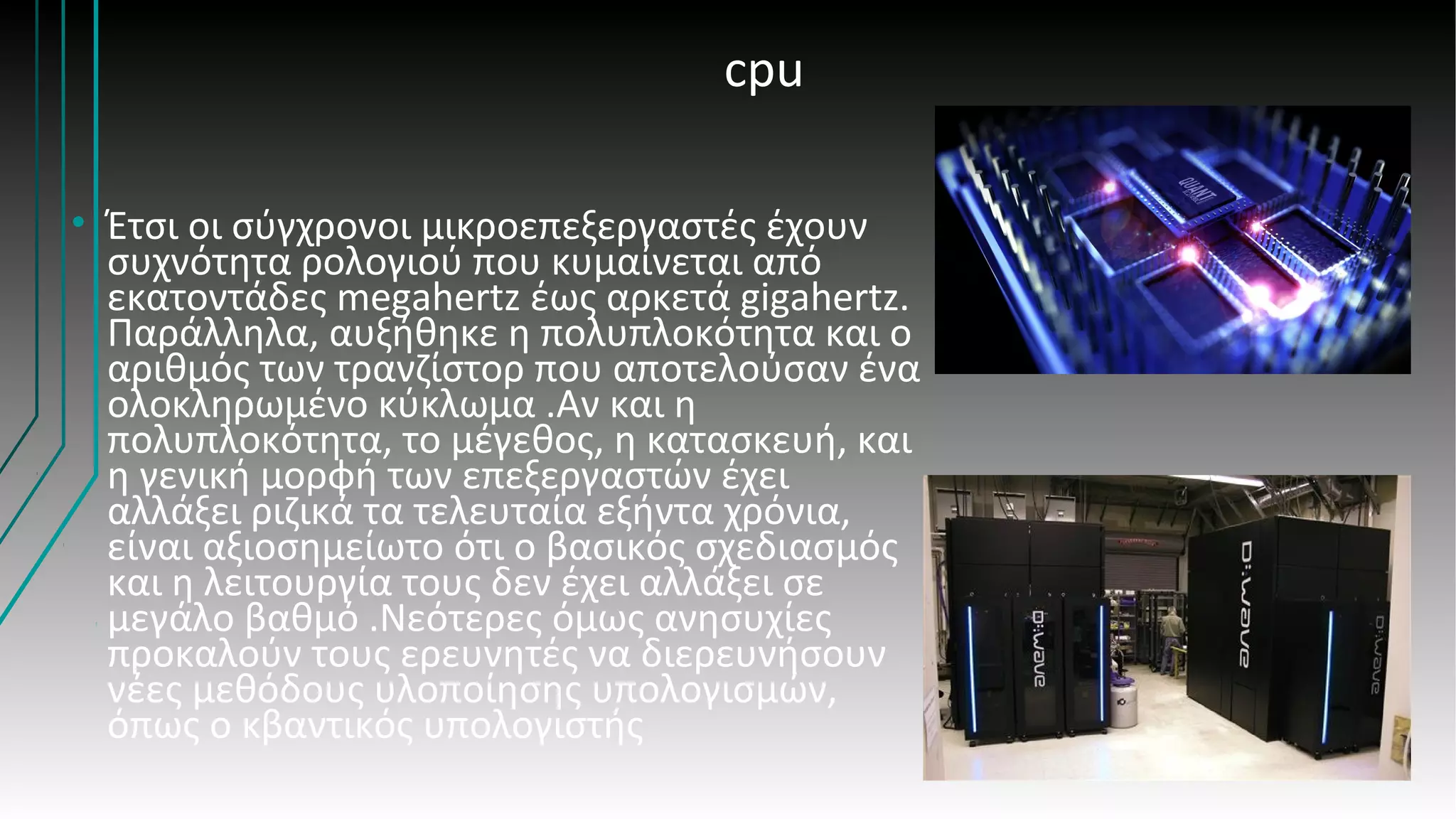 cpu
• Έτσι οι σύγχρονοι μικροεπεξεργαστές έχουν
συχνότητα ρολογιού που κυμαίνεται από
εκατοντάδες megahertz έως αρκετά gigahertz.
Παράλληλα, αυξήθηκε η πολυπλοκότητα και ο
αριθμός των τρανζίστορ που αποτελούσαν ένα
ολοκληρωμένο κύκλωμα .Αν και η
πολυπλοκότητα, το μέγεθος, η κατασκευή, και
η γενική μορφή των επεξεργαστών έχει
αλλάξει ριζικά τα τελευταία εξήντα χρόνια,
είναι αξιοσημείωτο ότι ο βασικός σχεδιασμός
και η λειτουργία τους δεν έχει αλλάξει σε
μεγάλο βαθμό .Νεότερες όμως ανησυχίες
προκαλούν τους ερευνητές να διερευνήσουν
νέες μεθόδους υλοποίησης υπολογισμών,
όπως ο κβαντικός υπολογιστής
 