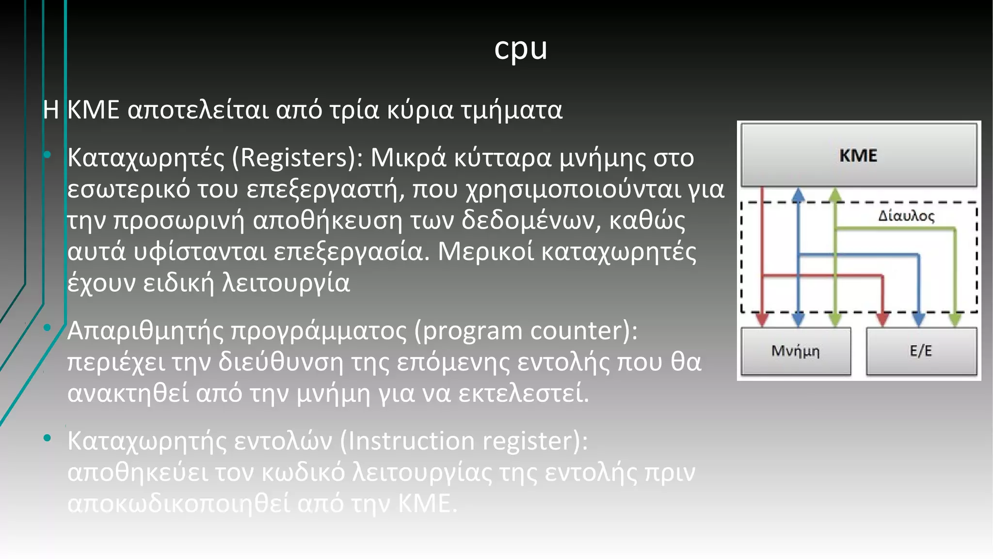 cpu
Η ΚΜΕ αποτελείται από τρία κύρια τμήματα
• Καταχωρητές (Registers): Μικρά κύτταρα μνήμης στο
εσωτερικό του επεξεργαστή, που χρησιμοποιούνται για
την προσωρινή αποθήκευση των δεδομένων, καθώς
αυτά υφίστανται επεξεργασία. Μερικοί καταχωρητές
έχουν ειδική λειτουργία
• Απαριθμητής προγράμματος (program counter):
περιέχει την διεύθυνση της επόμενης εντολής που θα
ανακτηθεί από την μνήμη για να εκτελεστεί.
• Καταχωρητής εντολών (Instruction register):
αποθηκεύει τον κωδικό λειτουργίας της εντολής πριν
αποκωδικοποιηθεί από την ΚΜΕ.
 