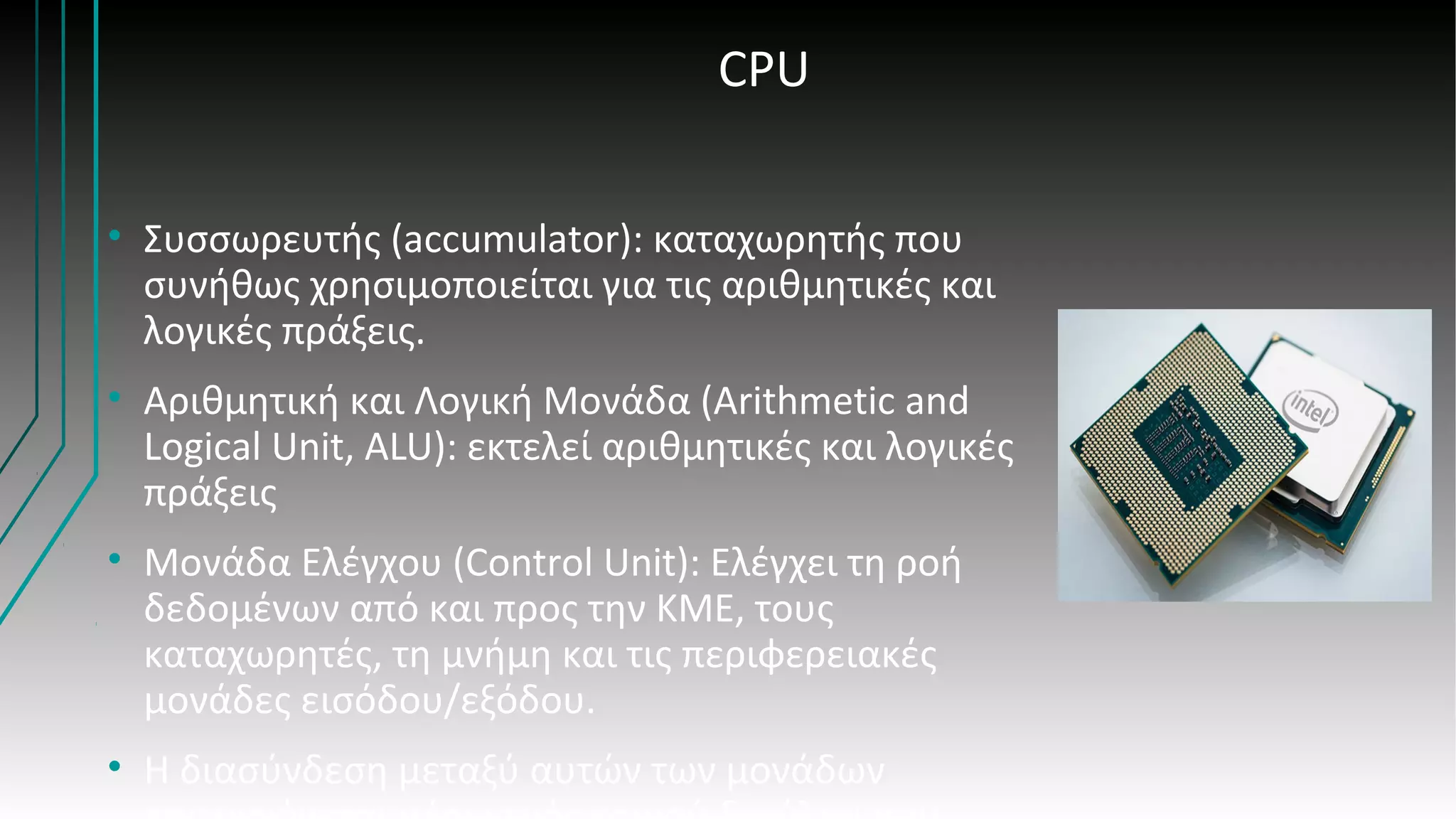 CPU
• Συσσωρευτής (accumulator): καταχωρητής που
συνήθως χρησιμοποιείται για τις αριθμητικές και
λογικές πράξεις.
• Αριθμητική και Λογική Μονάδα (Arithmetic and
Logical Unit, ALU): εκτελεί αριθμητικές και λογικές
πράξεις
• Μονάδα Ελέγχου (Control Unit): Ελέγχει τη ροή
δεδομένων από και προς την ΚΜΕ, τους
καταχωρητές, τη μνήμη και τις περιφερειακές
μονάδες εισόδου/εξόδου.
• Η διασύνδεση μεταξύ αυτών των μονάδων
 