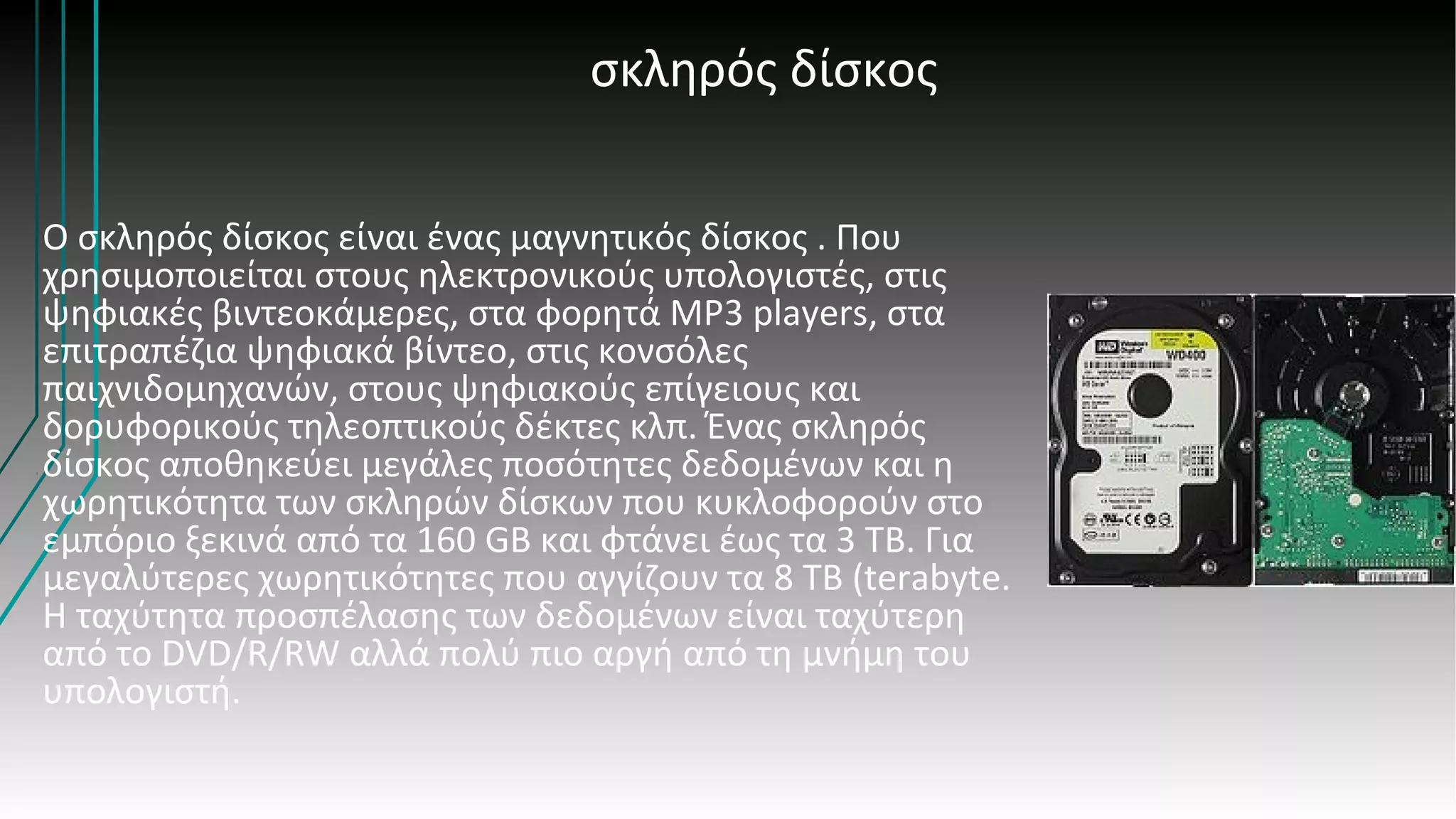 σκληρός δίσκος
Ο σκληρός δίσκος είναι ένας μαγνητικός δίσκος . Που
χρησιμοποιείται στους ηλεκτρονικούς υπολογιστές, στις
ψηφιακές βιντεοκάμερες, στα φορητά MP3 players, στα
επιτραπέζια ψηφιακά βίντεο, στις κονσόλες
παιχνιδομηχανών, στους ψηφιακούς επίγειους και
δορυφορικούς τηλεοπτικούς δέκτες κλπ. Ένας σκληρός
δίσκος αποθηκεύει μεγάλες ποσότητες δεδομένων και η
χωρητικότητα των σκληρών δίσκων που κυκλοφορούν στο
εμπόριο ξεκινά από τα 160 GB και φτάνει έως τα 3 ΤΒ. Για
μεγαλύτερες χωρητικότητες που αγγίζουν τα 8 TB (terabyte.
Η ταχύτητα προσπέλασης των δεδομένων είναι ταχύτερη
από το DVD/R/RW αλλά πολύ πιο αργή από τη μνήμη του
υπολογιστή.
 