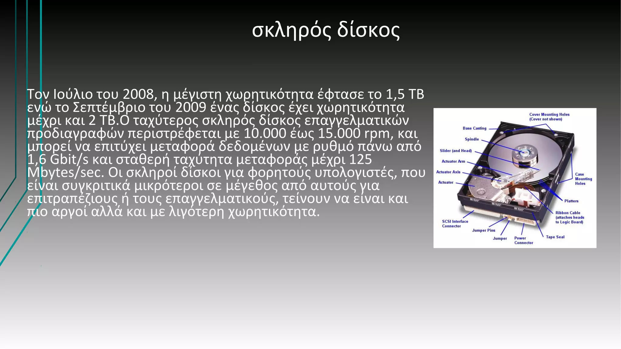 σκληρός δίσκος
Τον Ιούλιο του 2008, η μέγιστη χωρητικότητα έφτασε το 1,5 TB
ενώ το Σεπτέμβριο του 2009 ένας δίσκος έχει χωρητικότητα
μέχρι και 2 TB.Ο ταχύτερος σκληρός δίσκος επαγγελματικών
προδιαγραφών περιστρέφεται με 10.000 έως 15.000 rpm, και
μπορεί να επιτύχει μεταφορά δεδομένων με ρυθμό πάνω από
1,6 Gbit/s και σταθερή ταχύτητα μεταφοράς μέχρι 125
Mbytes/sec. Οι σκληροί δίσκοι για φορητούς υπολογιστές, που
είναι συγκριτικά μικρότεροι σε μέγεθος από αυτούς για
επιτραπέζιους ή τους επαγγελματικούς, τείνουν να είναι και
πιο αργοί αλλά και με λιγότερη χωρητικότητα.
 