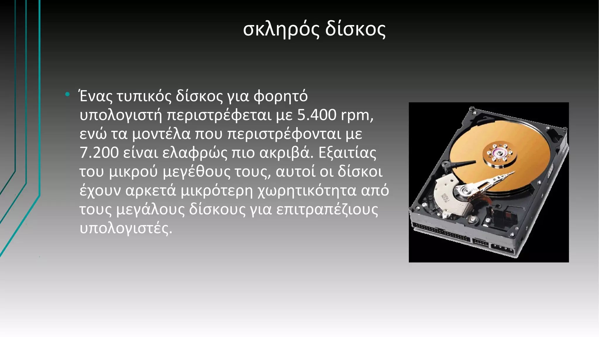 σκληρός δίσκος
• Ένας τυπικός δίσκος για φορητό
υπολογιστή περιστρέφεται με 5.400 rpm,
ενώ τα μοντέλα που περιστρέφονται με
7.200 είναι ελαφρώς πιο ακριβά. Εξαιτίας
του μικρού μεγέθους τους, αυτοί οι δίσκοι
έχουν αρκετά μικρότερη χωρητικότητα από
τους μεγάλους δίσκους για επιτραπέζιους
υπολογιστές.
 