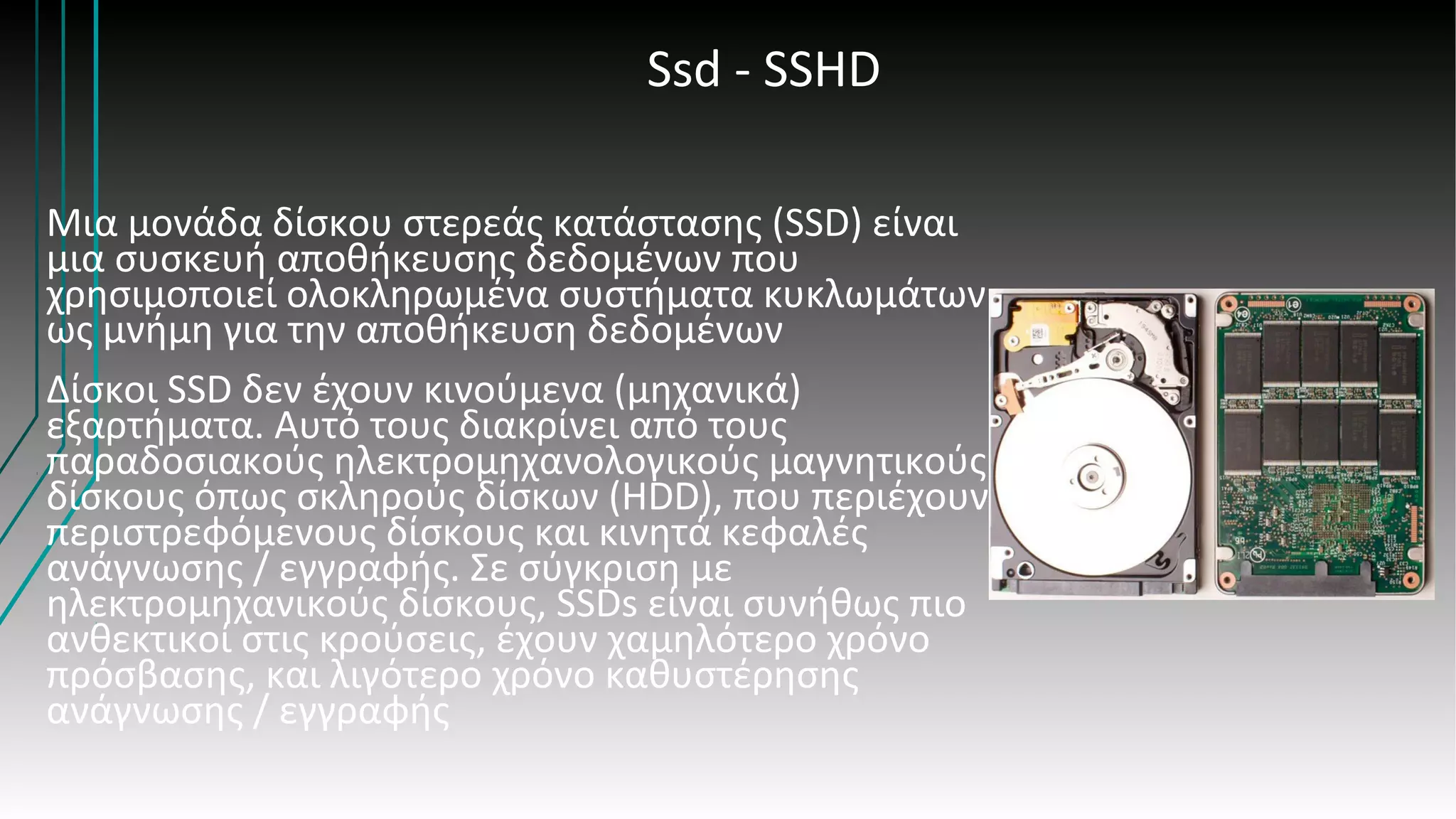 Ssd - SSHD
Μια μονάδα δίσκου στερεάς κατάστασης (SSD) είναι
μια συσκευή αποθήκευσης δεδομένων που
χρησιμοποιεί ολοκληρωμένα συστήματα κυκλωμάτων
ως μνήμη για την αποθήκευση δεδομένων
Δίσκοι SSD δεν έχουν κινούμενα (μηχανικά)
εξαρτήματα. Αυτό τους διακρίνει από τους
παραδοσιακούς ηλεκτρομηχανολογικούς μαγνητικούς
δίσκους όπως σκληρούς δίσκων (HDD), που περιέχουν
περιστρεφόμενους δίσκους και κινητά κεφαλές
ανάγνωσης / εγγραφής. Σε σύγκριση με
ηλεκτρομηχανικούς δίσκους, SSDs είναι συνήθως πιο
ανθεκτικοί στις κρούσεις, έχουν χαμηλότερο χρόνο
πρόσβασης, και λιγότερο χρόνο καθυστέρησης
ανάγνωσης / εγγραφής
 