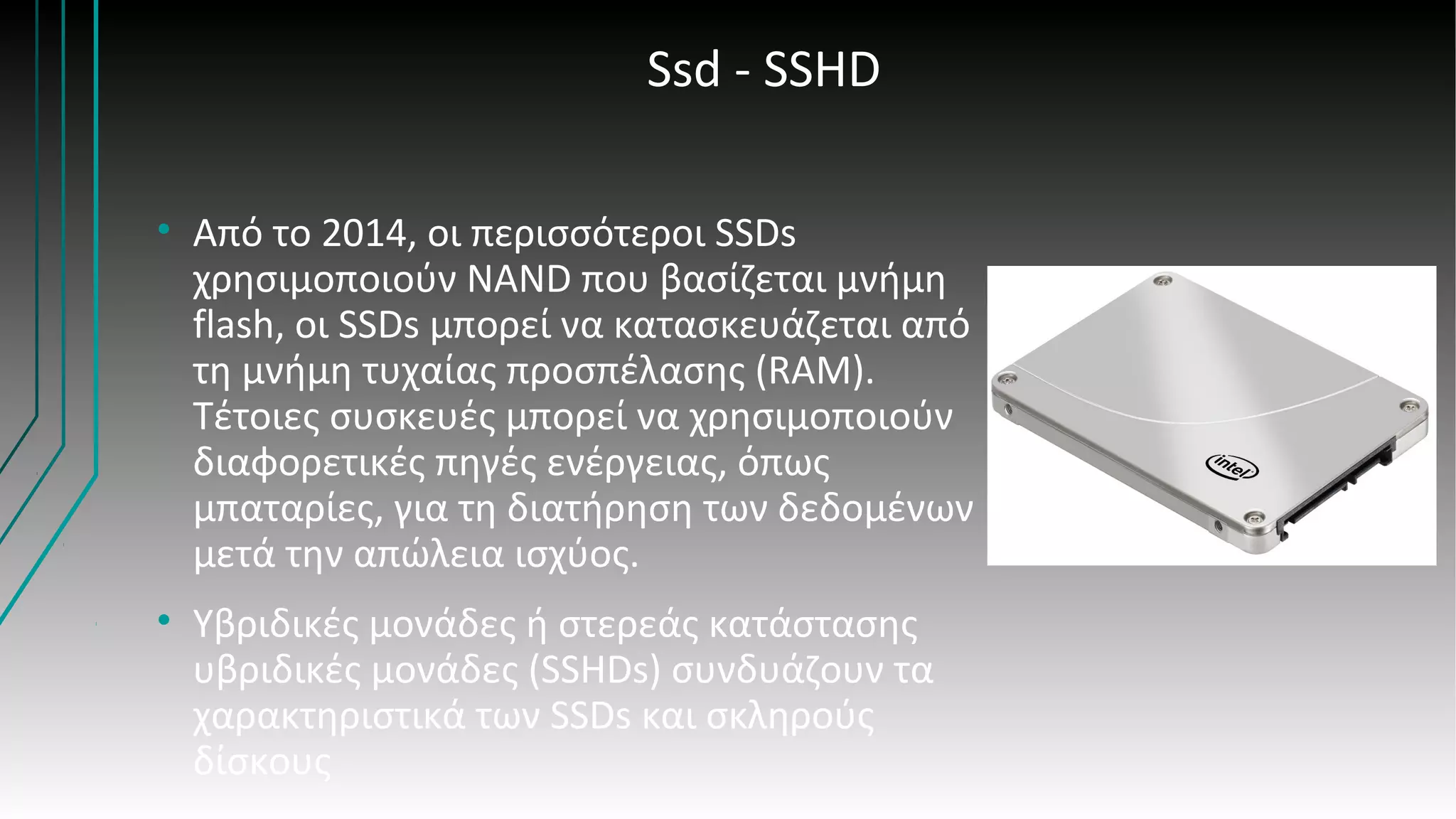 Ssd - SSHD
• Από το 2014, οι περισσότεροι SSDs
χρησιμοποιούν NAND που βασίζεται μνήμη
flash, οι SSDs μπορεί να κατασκευάζεται από
τη μνήμη τυχαίας προσπέλασης (RAM).
Τέτοιες συσκευές μπορεί να χρησιμοποιούν
διαφορετικές πηγές ενέργειας, όπως
μπαταρίες, για τη διατήρηση των δεδομένων
μετά την απώλεια ισχύος.
• Υβριδικές μονάδες ή στερεάς κατάστασης
υβριδικές μονάδες (SSHDs) συνδυάζουν τα
χαρακτηριστικά των SSDs και σκληρούς
δίσκους
 