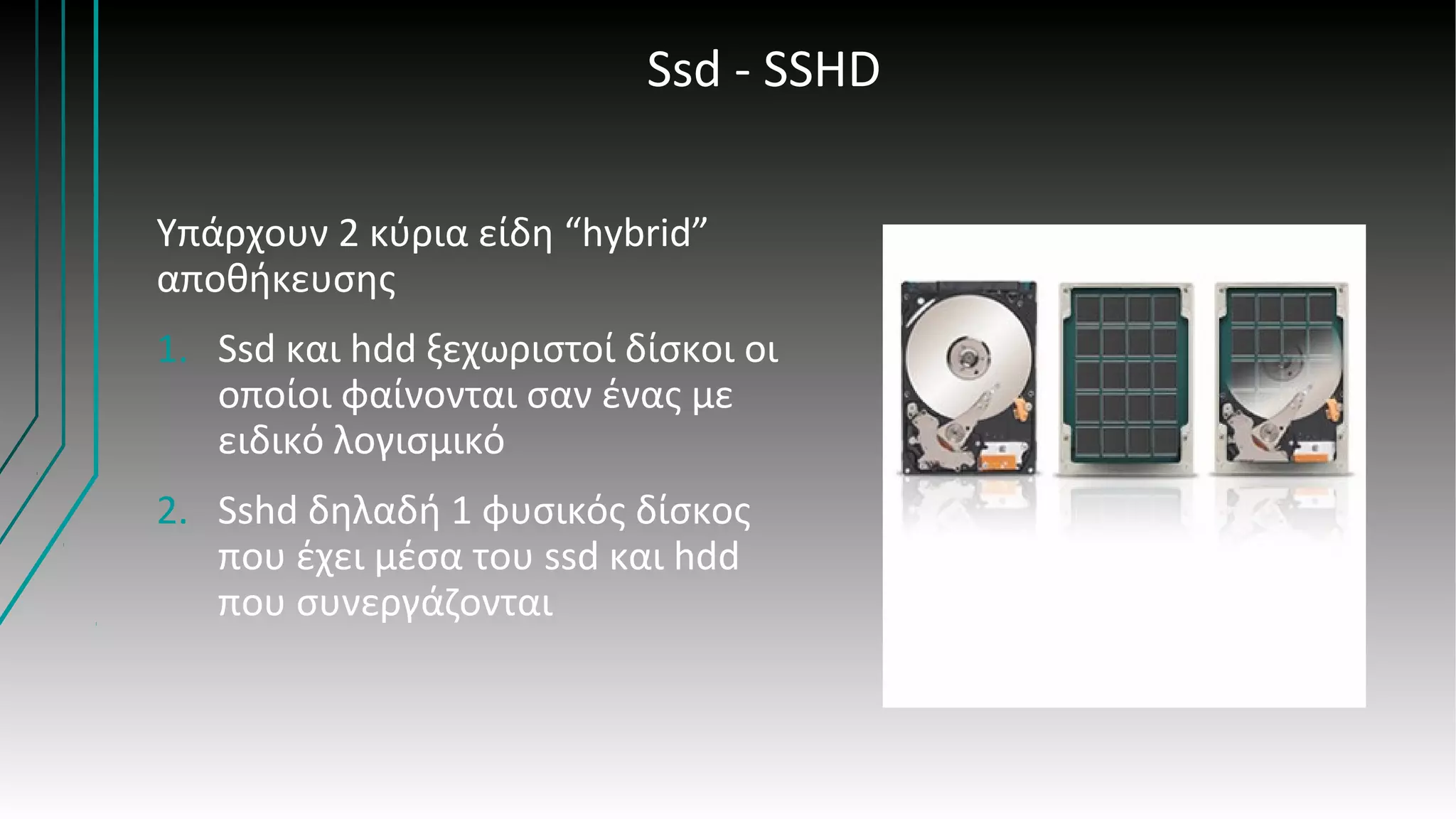 Ssd - SSHD
Υπάρχουν 2 κύρια είδη “hybrid”
αποθήκευσης
1. Ssd και hdd ξεχωριστοί δίσκοι οι
οποίοι φαίνονται σαν ένας με
ειδικό λογισμικό
2. Sshd δηλαδή 1 φυσικός δίσκος
που έχει μέσα του ssd και hdd
που συνεργάζονται
 