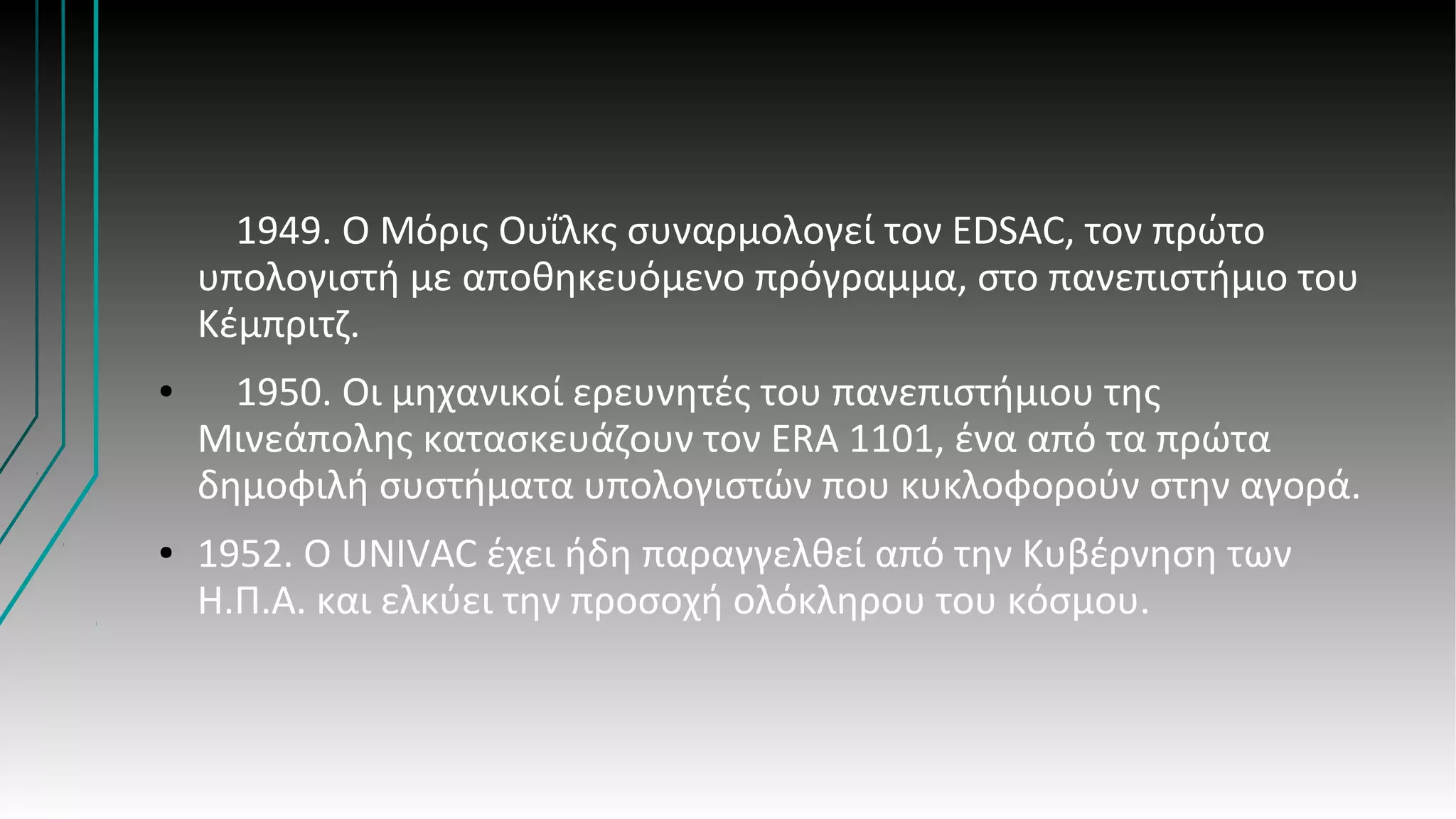 1949. Ο Μόρις Ουΐλκς συναρμολογεί τον EDSAC, τον πρώτο
υπολογιστή με αποθηκευόμενο πρόγραμμα, στο πανεπιστήμιο του
Κέμπριτζ.
● 1950. Οι μηχανικοί ερευνητές του πανεπιστήμιου της
Μινεάπολης κατασκευάζουν τον ERA 1101, ένα από τα πρώτα
δημοφιλή συστήματα υπολογιστών που κυκλοφορούν στην αγορά.
● 1952. Ο UNIVAC έχει ήδη παραγγελθεί από την Κυβέρνηση των
Η.Π.Α. και ελκύει την προσοχή ολόκληρου του κόσμου.
 