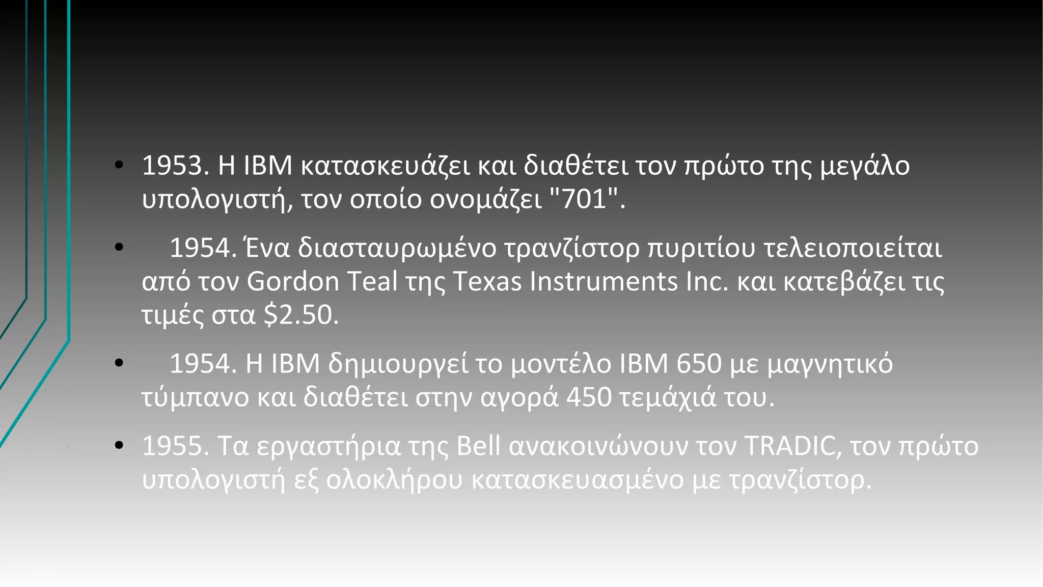 ● 1953. Η ΙΒΜ κατασκευάζει και διαθέτει τον πρώτο της μεγάλο
υπολογιστή, τον οποίο ονομάζει "701".
● 1954. Ένα διασταυρωμένο τρανζίστορ πυριτίου τελειοποιείται
από τον Gordon Teal της Texas Instruments Inc. και κατεβάζει τις
τιμές στα $2.50.
● 1954. Η ΙΒΜ δημιουργεί το μοντέλο ΙΒΜ 650 με μαγνητικό
τύμπανο και διαθέτει στην αγορά 450 τεμάχιά του.
● 1955. Τα εργαστήρια της Βell ανακοινώνουν τον ΤRADIC, τον πρώτο
υπολογιστή εξ ολοκλήρου κατασκευασμένο με τρανζίστορ.
 