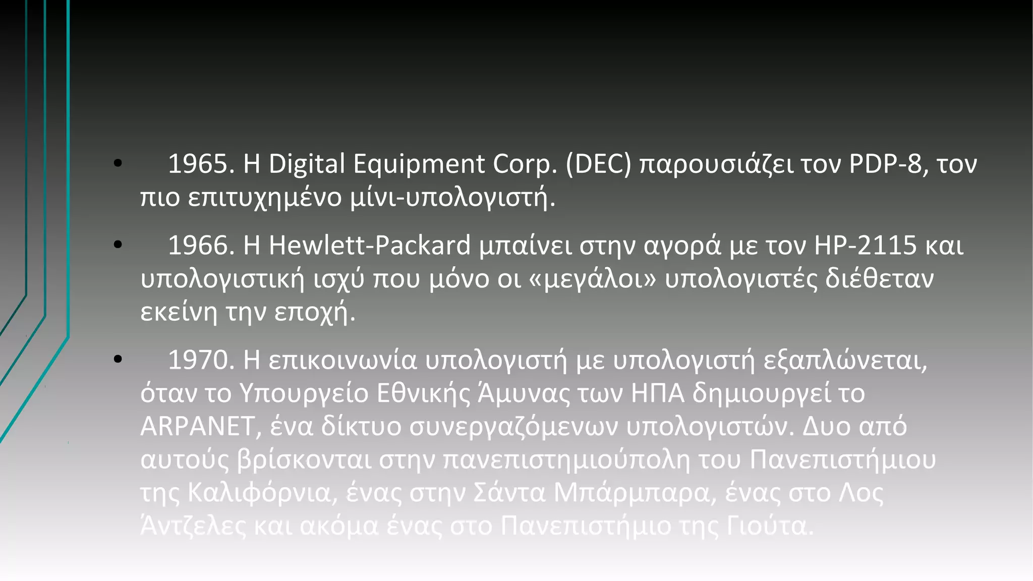 ● 1965. H Digital Equipment Corp. (DEC) παρουσιάζει τον PDP-8, τον
πιο επιτυχημένο μίνι-υπολογιστή.
● 1966. Η Hewlett-Packard μπαίνει στην αγορά με τον ΗP-2115 και
υπολογιστική ισχύ που μόνο οι «μεγάλοι» υπολογιστές διέθεταν
εκείνη την εποχή.
● 1970. Η επικοινωνία υπολογιστή με υπολογιστή εξαπλώνεται,
όταν το Υπουργείο Εθνικής Άμυνας των ΗΠΑ δημιουργεί το
ARPANET, ένα δίκτυο συνεργαζόμενων υπολογιστών. Δυο από
αυτούς βρίσκονται στην πανεπιστημιούπολη του Πανεπιστήμιου
της Καλιφόρνια, ένας στην Σάντα Μπάρμπαρα, ένας στο Λος
Άντζελες και ακόμα ένας στο Πανεπιστήμιο της Γιούτα.
 