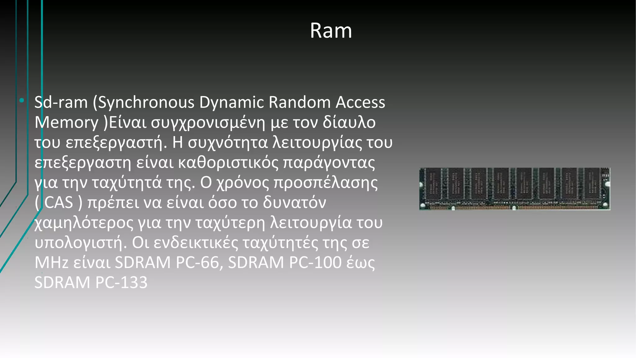 Ram
• Sd-ram (Synchronous Dynamic Random Access
Memory )Είναι συγχρονισμένη με τον δίαυλο
του επεξεργαστή. Η συχνότητα λειτουργίας του
επεξεργαστη είναι καθοριστικός παράγοντας
για την ταχύτητά της. Ο χρόνος προσπέλασης
( CAS ) πρέπει να είναι όσο το δυνατόν
χαμηλότερος για την ταχύτερη λειτουργία του
υπολογιστή. Οι ενδεικτικές ταχύτητές της σε
MHz είναι SDRAM PC-66, SDRAM PC-100 έως
SDRAM PC-133
 