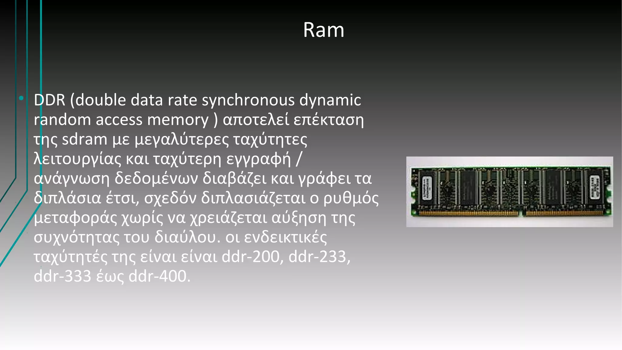 Ram
• DDR (double data rate synchronous dynamic
random access memory ) αποτελεί επέκταση
της sdram με μεγαλύτερες ταχύτητες
λειτουργίας και ταχύτερη εγγραφή /
ανάγνωση δεδομένων διαβάζει και γράφει τα
διπλάσια έτσι, σχεδόν διπλασιάζεται ο ρυθμός
μεταφοράς χωρίς να χρειάζεται αύξηση της
συχνότητας του διαύλου. οι ενδεικτικές
ταχύτητές της είναι είναι ddr-200, ddr-233,
ddr-333 έως ddr-400.
 