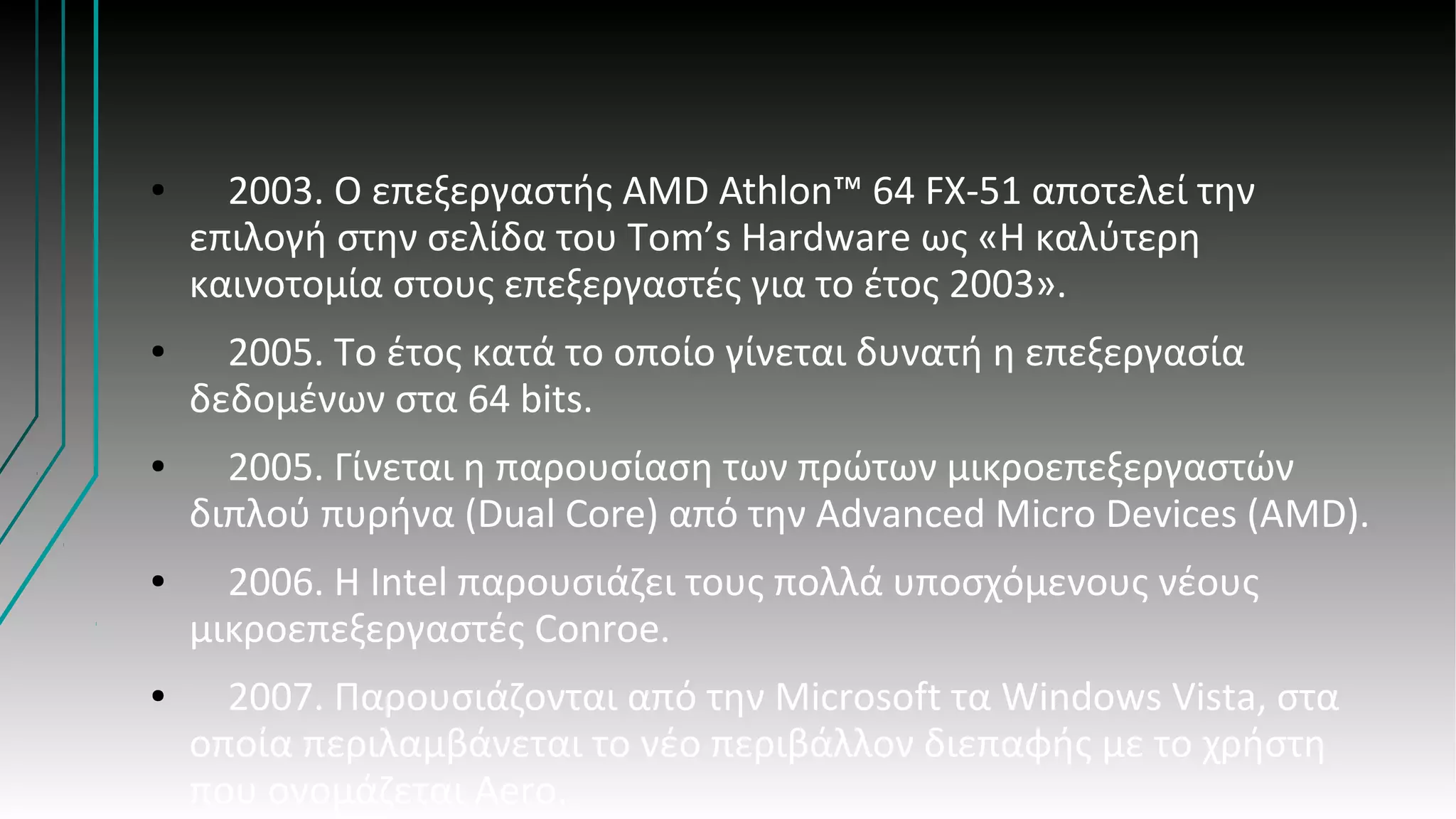 ● 2003. Ο επεξεργαστής AMD Athlon™ 64 FX-51 αποτελεί την
επιλογή στην σελίδα του Tom’s Hardware ως «Η καλύτερη
καινοτομία στους επεξεργαστές για το έτος 2003».
● 2005. Το έτος κατά το οποίο γίνεται δυνατή η επεξεργασία
δεδομένων στα 64 bits.
● 2005. Γίνεται η παρουσίαση των πρώτων μικροεπεξεργαστών
διπλού πυρήνα (Dual Core) από την Advanced Micro Devices (AMD).
● 2006. Η Intel παρουσιάζει τους πολλά υποσχόμενους νέους
μικροεπεξεργαστές Conroe.
● 2007. Παρουσιάζονται από την Microsoft τα Windows Vista, στα
οποία περιλαμβάνεται το νέο περιβάλλον διεπαφής με το χρήστη
που ονομάζεται Aero.
 