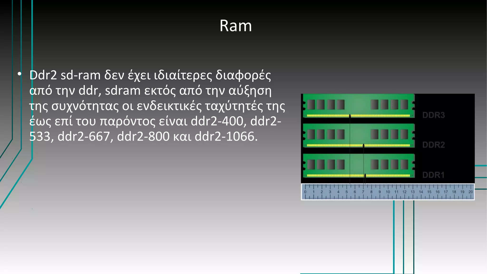Ram
• Ddr2 sd-ram δεν έχει ιδιαίτερες διαφορές
από την ddr, sdram εκτός από την αύξηση
της συχνότητας οι ενδεικτικές ταχύτητές της
έως επί του παρόντος είναι ddr2-400, ddr2-
533, ddr2-667, ddr2-800 και ddr2-1066.
 