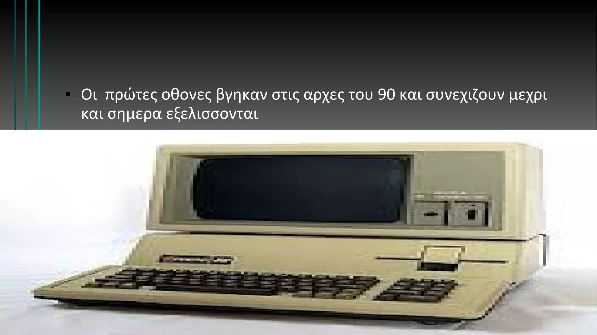 ● Οι πρώτες οθονες βγηκαν στις αρχες του 90 και συνεχιζουν μεχρι
και σημερα εξελισσονται
 