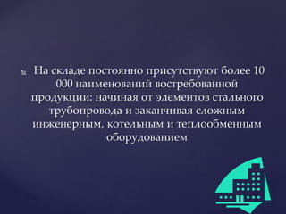  На складе постоянно присутствуют более 10
000 наименований востребованной
продукции: начиная от элементов стального
трубопровода и заканчивая сложным
инженерным, котельным и теплообменным
оборудованием
 