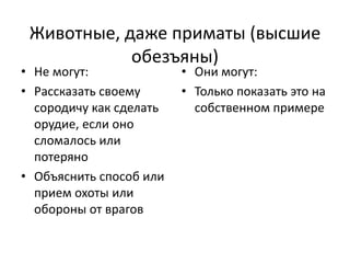 Животные, даже приматы (высшие
обезъяны)
• Не могут:
• Рассказать своему
сородичу как сделать
орудие, если оно
сломалось или
потеряно
• Объяснить способ или
прием охоты или
обороны от врагов
• Они могут:
• Только показать это на
собственном примере
 