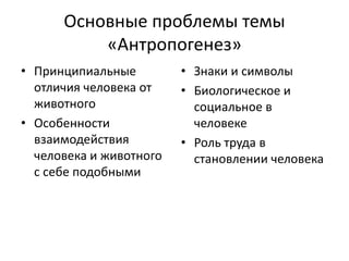 Основные проблемы темы
«Антропогенез»
• Принципиальные
отличия человека от
животного
• Особенности
взаимодействия
человека и животного
с себе подобными
• Знаки и символы
• Биологическое и
социальное в
человеке
• Роль труда в
становлении человека
 