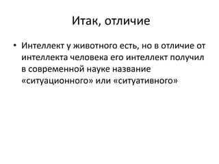 Итак, отличие
• Интеллект у животного есть, но в отличие от
интеллекта человека его интеллект получил
в современной науке название
«ситуационного» или «ситуативного»
 