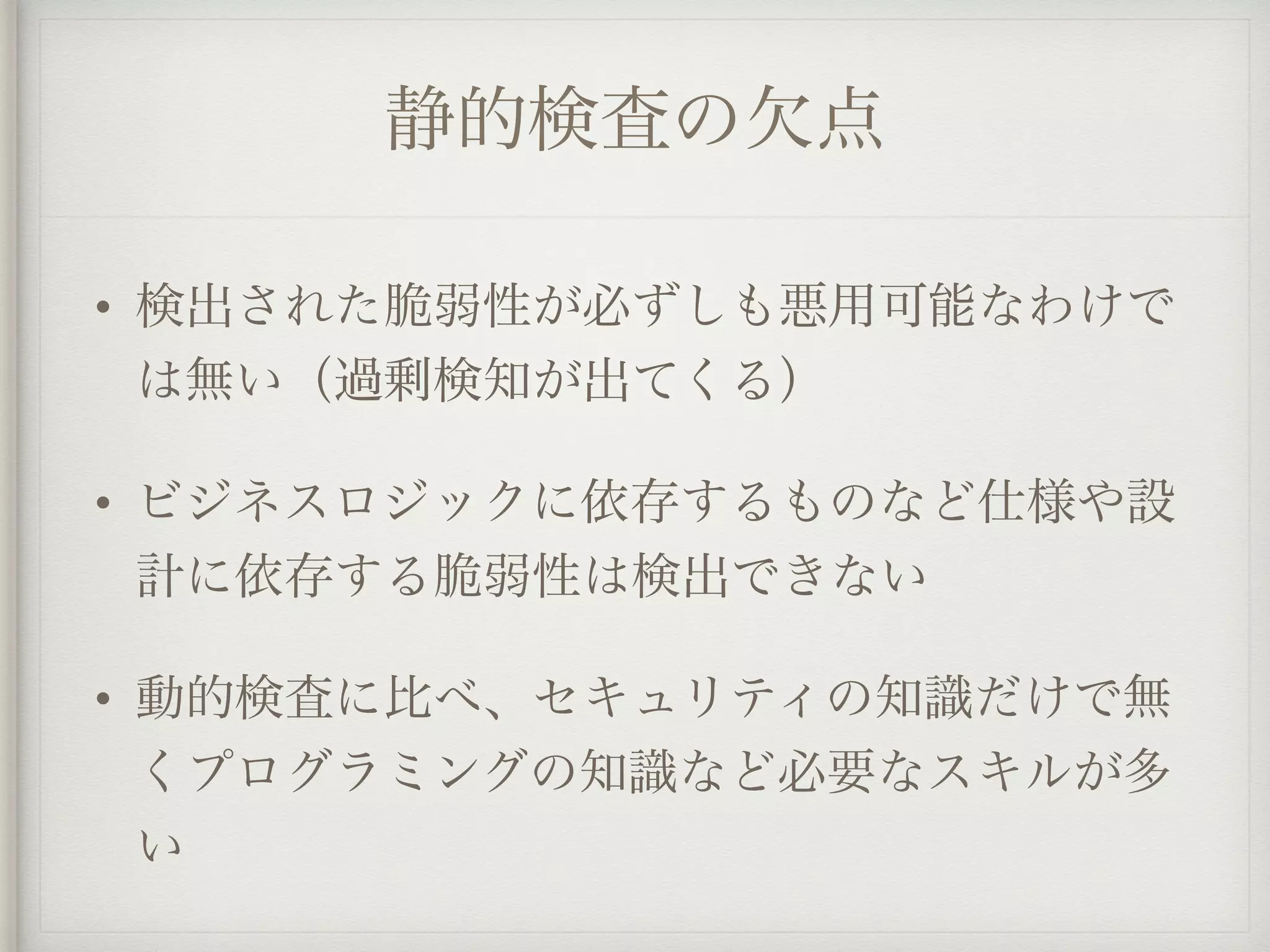 静的検査の欠点
• 検出された脆弱性が必ずしも悪用可能なわけで
は無い（過剰検知が出てくる）
• ビジネスロジックに依存するものなど仕様や設
計に依存する脆弱性は検出できない
• 動的検査に比べ、セキュリティの知識だけで無
くプログラミングの知識など必要なスキルが多
い
 
