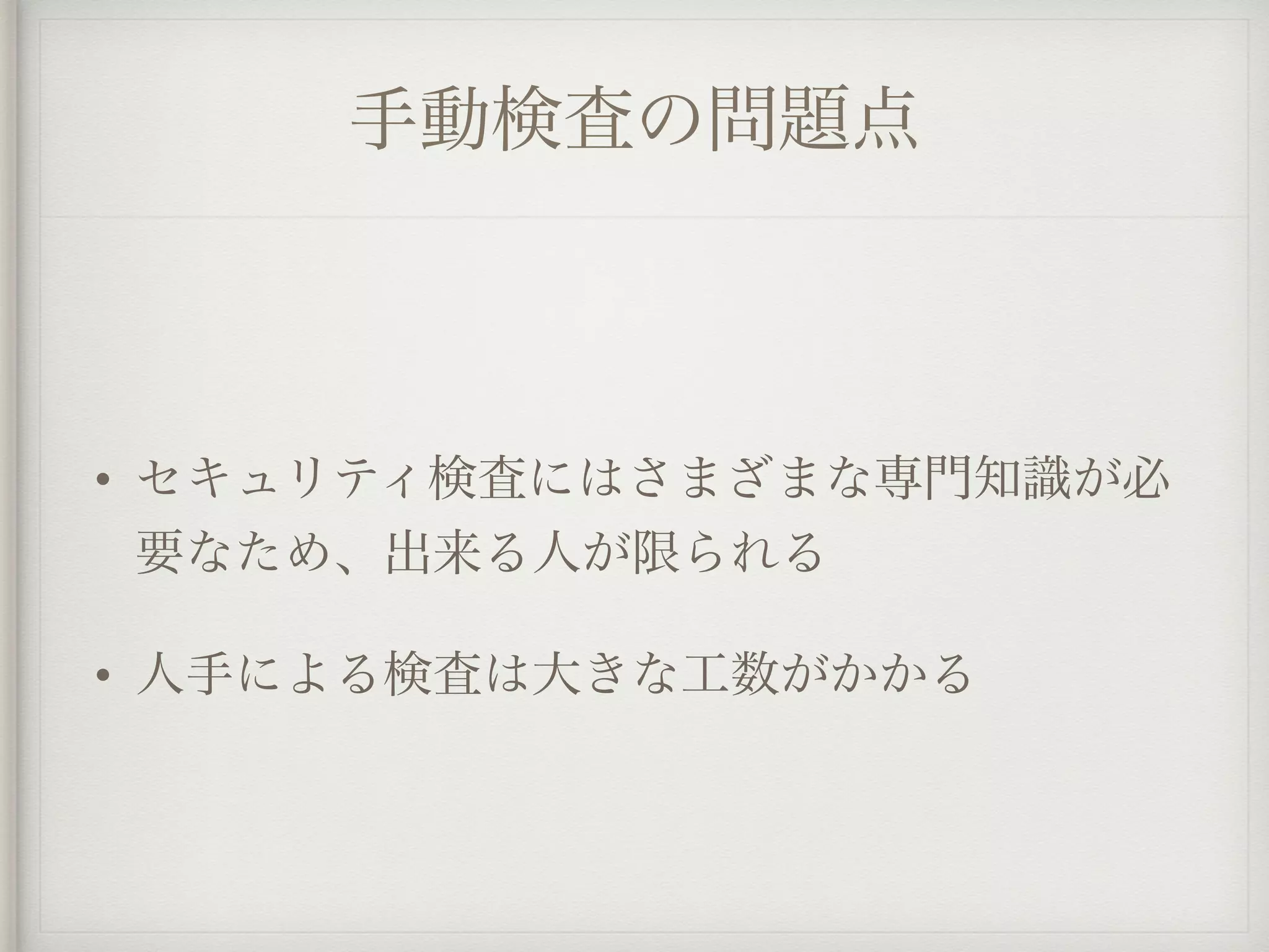 手動検査の問題点
• セキュリティ検査にはさまざまな専門知識が必
要なため、出来る人が限られる
• 人手による検査は大きな工数がかかる
 
