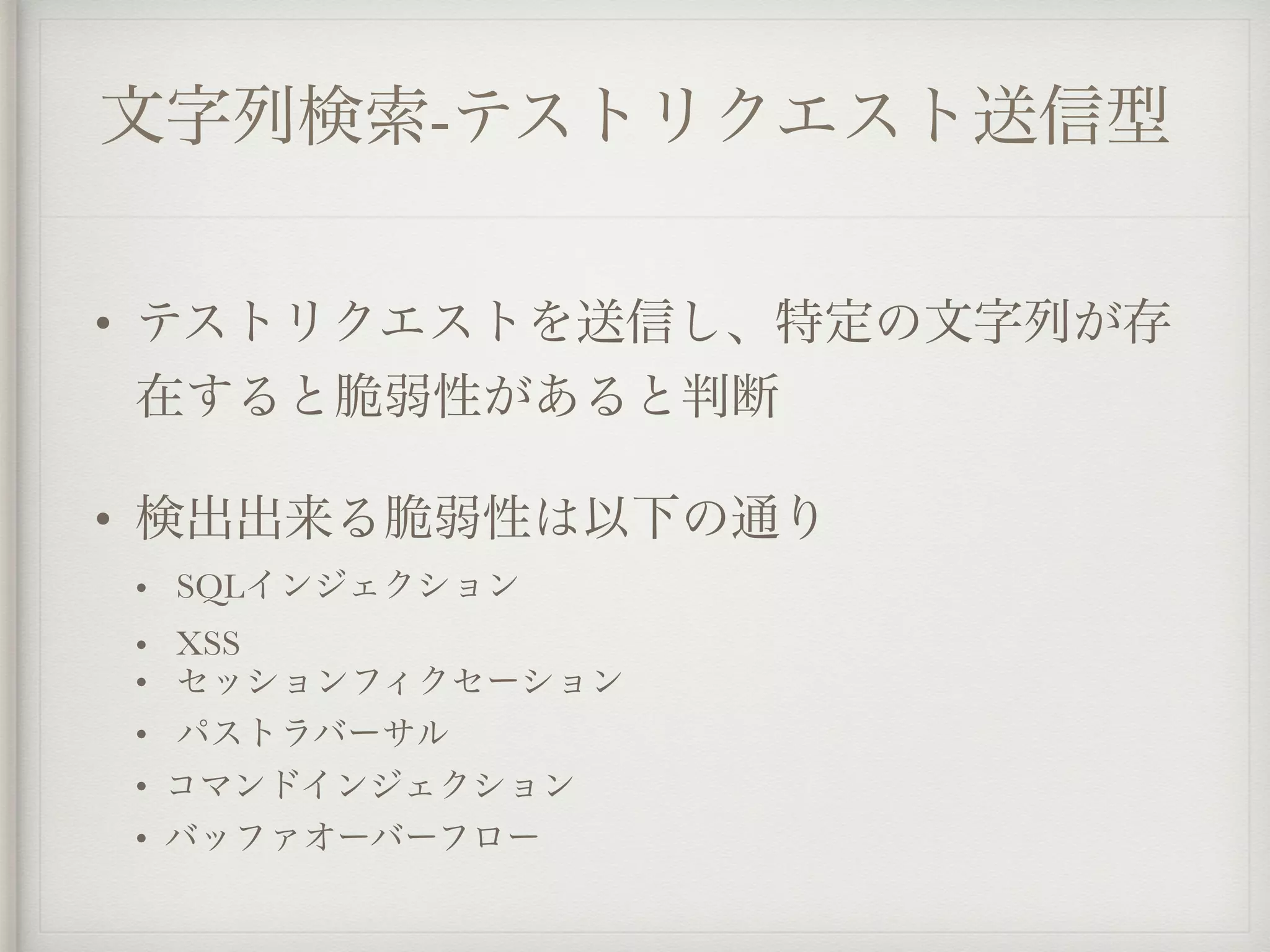 文字列検索-テストリクエスト送信型
• テストリクエストを送信し、特定の文字列が存
在すると脆弱性があると判断
• 検出出来る脆弱性は以下の通り
• SQLインジェクション
• XSS
• セッションフィクセーション
• パストラバーサル
• コマンドインジェクション
• バッファオーバーフロー
 