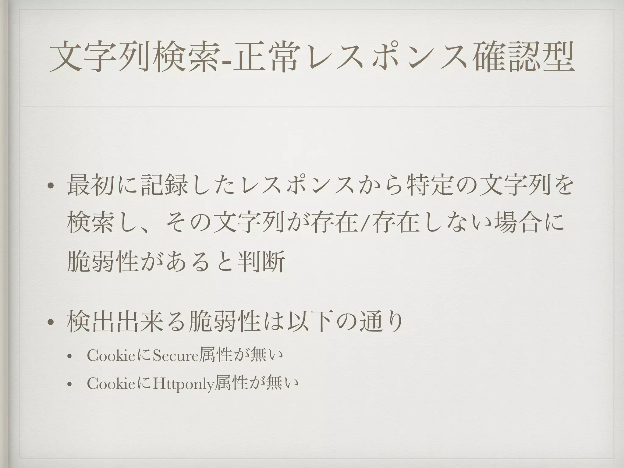 文字列検索-正常レスポンス確認型
• 最初に記録したレスポンスから特定の文字列を
検索し、その文字列が存在/存在しない場合に
脆弱性があると判断
• 検出出来る脆弱性は以下の通り
• CookieにSecure属性が無い
• CookieにHttponly属性が無い
 
