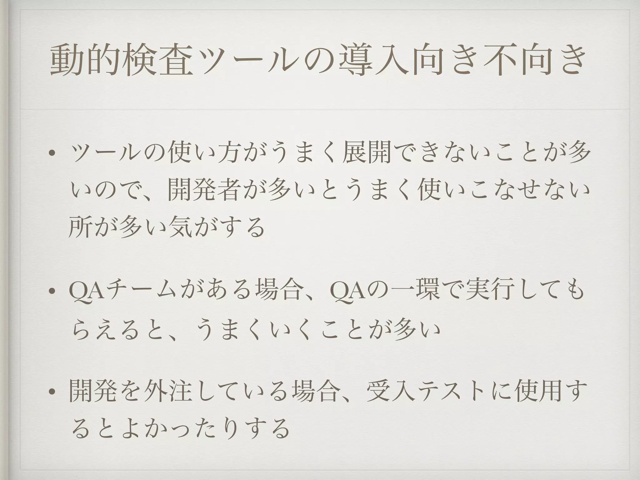 動的検査ツールの導入向き不向き
• ツールの使い方がうまく展開できないことが多
いので、開発者が多いとうまく使いこなせない
所が多い気がする
• QAチームがある場合、QAの一環で実行しても
らえると、うまくいくことが多い
• 開発を外注している場合、受入テストに使用す
るとよかったりする
 