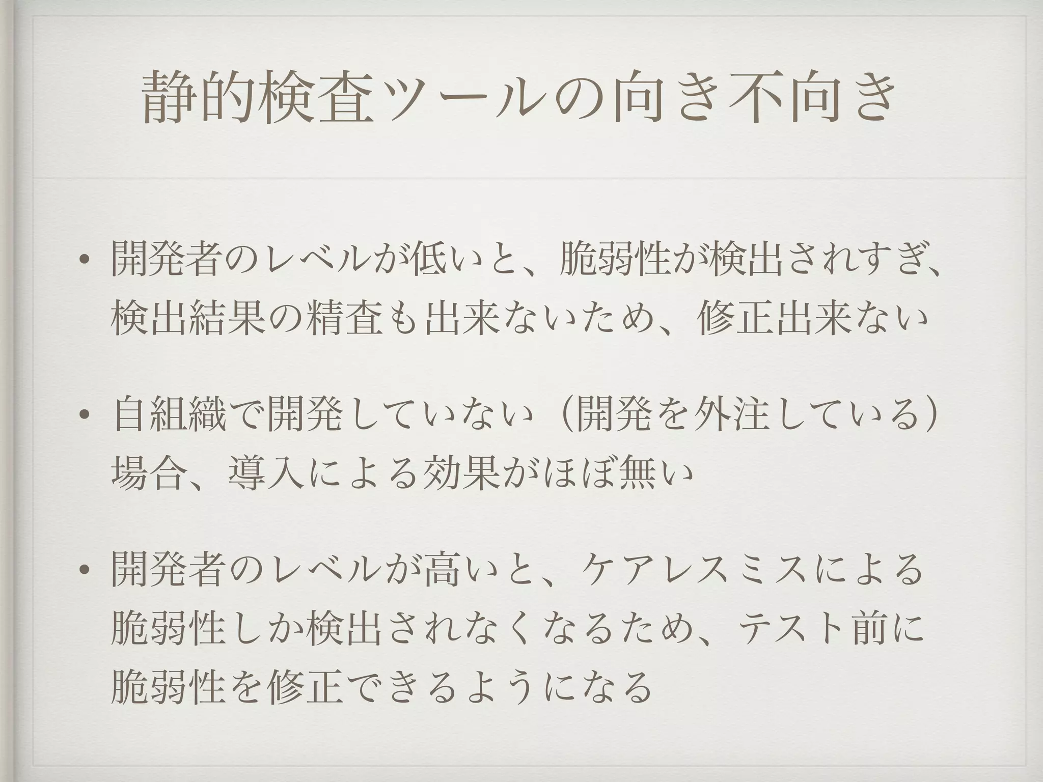 静的検査ツールの向き不向き
• 開発者のレベルが低いと、脆弱性が検出されすぎ、
検出結果の精査も出来ないため、修正出来ない
• 自組織で開発していない（開発を外注している）
場合、導入による効果がほぼ無い
• 開発者のレベルが高いと、ケアレスミスによる
脆弱性しか検出されなくなるため、テスト前に
脆弱性を修正できるようになる
 