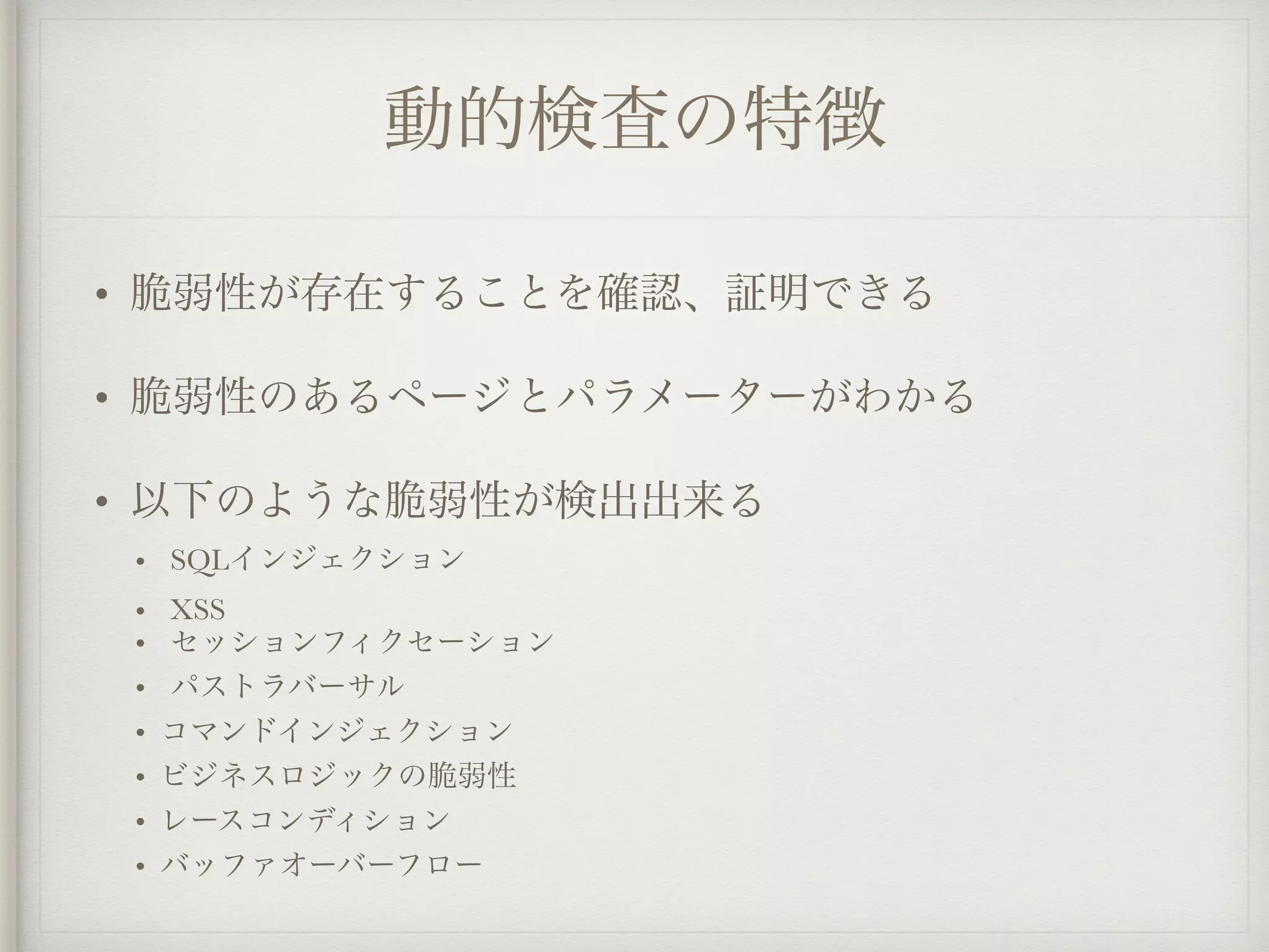 動的検査の特徴
• 脆弱性が存在することを確認、証明できる
• 脆弱性のあるページとパラメーターがわかる
• 以下のような脆弱性が検出出来る
• SQLインジェクション
• XSS
• セッションフィクセーション
• パストラバーサル
• コマンドインジェクション
• ビジネスロジックの脆弱性
• レースコンディション
• バッファオーバーフロー
 