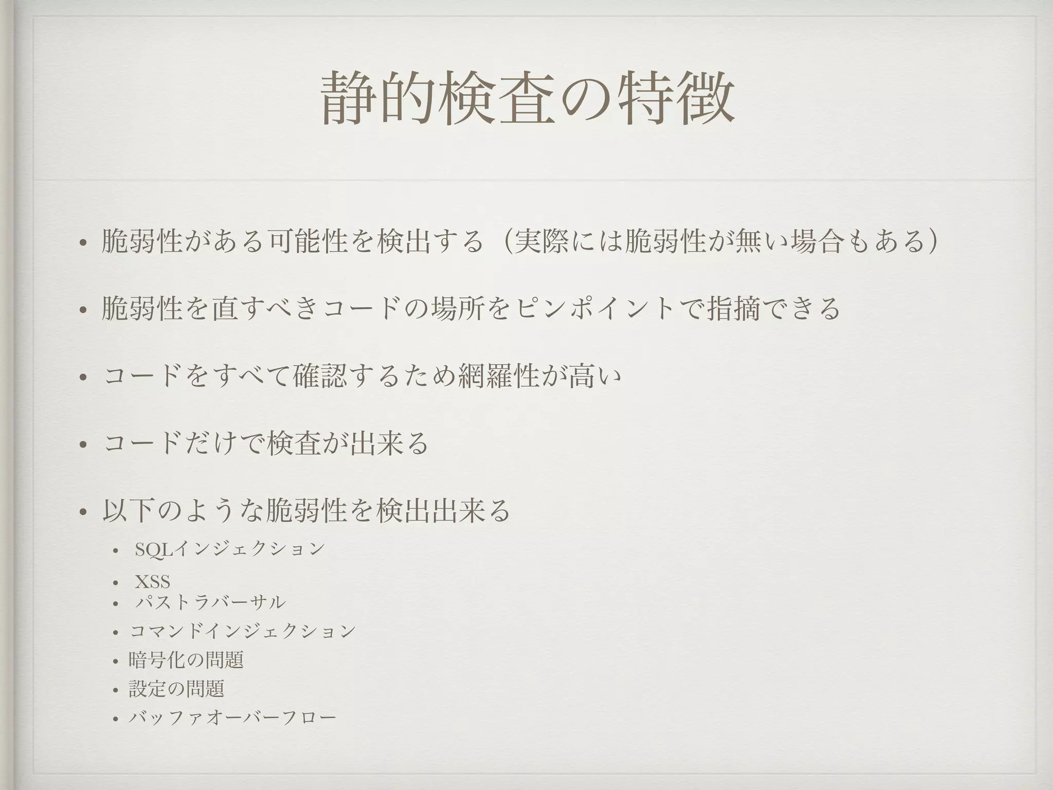 静的検査の特徴
• 脆弱性がある可能性を検出する（実際には脆弱性が無い場合もある）
• 脆弱性を直すべきコードの場所をピンポイントで指摘できる
• コードをすべて確認するため網羅性が高い
• コードだけで検査が出来る
• 以下のような脆弱性を検出出来る
• SQLインジェクション
• XSS
• パストラバーサル
• コマンドインジェクション
• 暗号化の問題
• 設定の問題
• バッファオーバーフロー
 