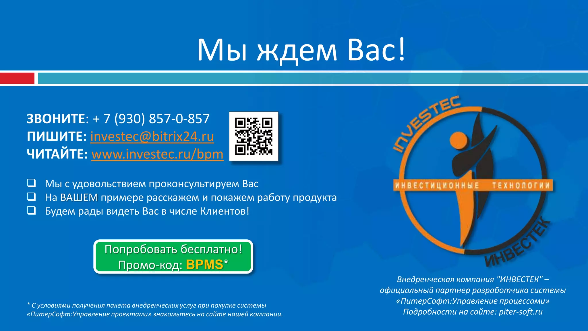 Мы ждем Вас!
ЗВОНИТЕ: + 7 (930) 857-0-857
ПИШИТЕ: investec@bitrix24.ru
ЧИТАЙТЕ: www.investec.ru/bpm
 Мы с удовольствием проконсультируем Вас
 На ВАШЕМ примере расскажем и покажем работу продукта
 Будем рады видеть Вас в числе Клиентов!
Внедренческая компания "ИНВЕСТЕК" –
официальный партнер разработчика системы
«ПитерСофт:Управление процессами»
Подробности на сайте: piter-soft.ru
Попробовать бесплатно!
Промо-код: BPMS*
* С условиями получения пакета внедренческих услуг при покупке системы
«ПитерСофт:Управление проектами» знакомьтесь на сайте нашей компании.
 